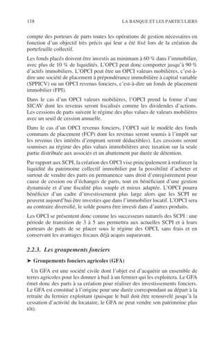 118 LA BANQUE ET LES PARTICULIERS
compte des porteurs de parts toutes les opérations de gestion nécessaires en
fonction d’un objectif très précis qui leur a été ﬁxé lors de la création du
portefeuille collectif.
Les fonds placés doivent être investis au minimum à 60 % dans l’immobilier,
avec plus de 10 % de liquidités. L’OPCI peut donc comporter jusqu’à 90 %
d’actifs immobiliers. L’OPCI peut être un OPCI valeurs mobilières, c’est-à-
dire une société de placement à prépondérance immobilière à capital variable
(SPPICV) ou un OPCI revenus fonciers, c’est-à-dire un fonds de placement
immobilier (FPI).
Dans le cas d’un OPCI valeurs mobilières, l’OPCI prend la forme d’une
SICAV dont les revenus seront ﬁscalisés comme les dividendes d’actions.
Les cessions de parts suivent le régime des plus values de valeurs mobilières
avec un seuil de cession annuelle.
Dans le cas d’un OPCI revenus fonciers, l’OPCI suit le modèle des fonds
communs de placement (FCP) dont les revenus seront soumis à l’impôt sur
les revenus (les intérêts d’emprunt seront déductibles). Les cessions seront
soumises au régime des plus values immobilières avec taxation sur la seule
partie distribuée aux associés et un abattement par durée de détention.
Par rapport aux SCPI, la création des OPCI vise principalement à renforcer la
liquidité du patrimoine collectif immobilier par la possibilité d’acheter et
surtout de vendre des parts en permanence sans droit d’enregistrement pour
cause de cession ou d’échanges de parts, tout en bénéﬁciant d’une gestion
dynamisée et d’une ﬁscalité plus souple et mieux adaptée. L’OPCI pourra
bénéﬁcier d’un cadre d’investissement plus large alors que les SCPI ne
peuvent aujourd’hui être investies que dans l’immobilier locatif. L’OPCI sera
au contraire diversiﬁé, le solde pourra être investi dans d’autres produits.
Les OPCI se présentent donc comme les successeurs naturels des SCPI : une
période de transition de 3 à 5 ans permettra aux actuelles SCPI et à leurs
porteurs de parts de se placer sous le régime des OPCI, sans frais et en
conservant les avantages ﬁscaux déjà acquis auparavant.
2.2.3. Les groupements fonciers
➤ Groupements fonciers agricoles (GFA)
Un GFA est une société civile dont l’objet est d’acquérir un ensemble de
terres agricoles pour les donner à bail à un fermier qui les exploitera. Le GFA
émet donc des parts à sa création pour réaliser des investissements fonciers.
Le GFA est constitué à l’origine pour une durée correspondant au départ à la
retraite du fermier exploitant (puisque le bail doit être renouvelé jusqu’à la
cessation d’activité du locataire, le GFA ne peut vendre son patrimoine plus
tôt).
 