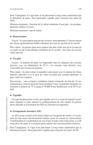 Les placements 119
©Dunod–Laphotocopienonautoriséeestundélit.
Pour l’épargnant, il s’agit donc d’un placement à long terme matérialisé par
la détention de parts. Tout particulier capable peut souscrire des parts de
GFA.
Montant minimum : fonction de la valeur nominale d’une part ; en pratique,
plusieurs milliers d’euros.
Montant maximum : pas de limite.
◆ Rémunération
Loyers : le souscripteur perçoit des revenus correspondant à l’encaissement
des loyers (généralement faibles) diminué des frais de gestion de la société.
Plus-values : le porteur peut aussi espérer une plus-value lors de la revente de
ses parts ou de la dissolution volontaire de la société ; des frais de cession
sont à prévoir.
◆ Fiscalité
Loyers : le porteur de parts est imposable dans la catégorie des revenus
fonciers avec un abattement de 15 % ; ces revenus sont déclarés avec
l’ensemble des revenus du porteur.
Plus-values : les plus-values éventuelles sont taxées sous le régime des biens
fonciers agricoles et si le prix de vente n’excède pas certains plafonds, la
plus-value est exonérée.
Successions : sous certaines conditions (durée minimale du bail de 18 ans
notamment et conservation des biens pendant 5 ans), la première donation est
exonérée à hauteur de 75 % jusqu’à 76 000 € par bénéﬁciaire et de 50 % au-
delà.
◆ Liquidité
Ce type de placement est très peu liquide car il n’y a pas de marché secon-
daire organisé et pour obtenir le remboursement de son capital, le porteur
devra attendre la dissolution du GFA ou chercher un repreneur.
➤ Groupements forestiers (GF)
Le GF est une société civile dont l’objet est d’acquérir des forêts, à l’exclu-
sion de tout autre investissement foncier, pour en assurer la conservation,
l’amélioration et l’exploitation en vue d’une revente à très long terme. Le GF
émet donc des parts à sa création pour réaliser des investissements fonciers.
Pour l’épargnant, il s’agit d’un placement à long terme matérialisé par la
détention de parts. Tout particulier capable peut souscrire des parts de GF.
 