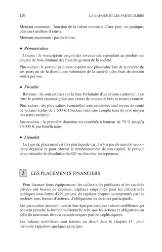 120 LA BANQUE ET LES PARTICULIERS
Montant minimum : fonction de la valeur nominale d’une part ; en pratique,
plusieurs milliers d’euros.
Montant maximum : pas de limite.
◆ Rémunération
Coupes : le souscripteur perçoit des revenus correspondant au produit des
coupes de bois diminué des frais de gestion de la société.
Plus-values : le porteur peut aussi espérer une plus-value lors de la revente de
ses parts ou de la dissolution volontaire de la société ; des frais de cession
sont à prévoir.
◆ Fiscalité
Revenus : ils sont estimés sur la base forfaitaire d’un revenu cadastral ; à ce
titre, le produit encaissé grâce aux ventes de coupes de bois se trouve exonéré.
Plus-values : les plus-values éventuelles sont exonérées sauf en cas de vente
de terrains à plus de 7 600 € l’hectare (très rare compte tenu du prix moyen
des terres rurales).
Successions : la première donation est exonérée à hauteur de 75 % jusqu’à
76 000 € par bénéﬁciaire.
◆ Liquidité
Ce type de placement est très peu liquide car il n’y a pas de marché secon-
daire organisé et pour obtenir le remboursement de son capital, le porteur
devra attendre la dissolution du GF ou chercher un repreneur.
LES PLACEMENTS FINANCIERS
Pour ﬁnancer leurs équipements, les collectivités publiques et les sociétés
privées ont besoin de capitaux, capitaux empruntés pour les collectivités
publiques sous forme d’obligations, de capitaux propres ou empruntés par les
sociétés sous formes d’actions, d’obligations ou de titres participatifs.
Les particuliers peuvent investir leur épargne dans ces valeurs mobilières qui
peuvent prendre la forme traditionnelle telle que les actions et obligations ou
celle de nouveaux titres à caractéristiques parfois sophistiquées.
Les valeurs mobilières sont traitées en détail dans le chapitre 13 ; pour
mémoire rappelons quelques principes.
3
 