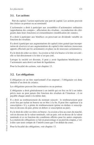 Les placements 121
©Dunod–Laphotocopienonautoriséeestundélit.
3.1. Les actions
Part du capital, l’action représente une part de capital. Les actions peuvent
être émises au porteur ou au nominatif.
L’actionnaire a droit à participer aux assemblées d’actionnaires ordinaires
(approbation des comptes ; affectation des résultats ; reconduction des diri-
geants dans leurs fonctions) et extraordinaires (modiﬁcation des statuts).
Il a droit à participer aux bénéﬁces en percevant un dividende variable en
fonction des résultats.
Il a droit à participer aux augmentations de capital à titre gratuit (par incorpo-
ration de réserves) et aux augmentations de capital à titre onéreux (nouveaux
apports effectués par les actionnaires en place ou de nouveaux actionnaires).
Il a le droit de céder ses titres : la cession se fait à la bourse si le titre est coté ;
elle se fait directement si le titre n’est pas coté.
Lorsque la société est dissoute, il peut y avoir liquidation bénéﬁciaire et
l’actionnaire aura droit à un boni de liquidation.
Pour la ﬁscalité des actions, voir chapitre 13.
3.2. Les obligations
L’obligation est un titre représentatif d’un emprunt ; l’obligataire est donc
titulaire d’un droit de créance.
Les obligations peuvent être nominatives ou au porteur.
L’obligataire a droit généralement à un intérêt qui est ﬁxe ou lié à un index
précis mais ne peut jamais être fonction des résultats de l’émetteur ; il est
payable chaque année à la même date.
Il a droit au remboursement du montant souscrit : le remboursement peut
avoir lieu par rachat en bourse ou en bloc à la ﬁn. Il peut être supérieur à la
souscription s’il y a prime de remboursement (prime en dedans si souscrip-
tion en dessous du pair, prime en dehors si souscription au pair).
Il a le droit de céder ses titres en bourse ; la cession a lieu au cours du marché,
soit en dessous de la valeur nominale, soit au pair, soit en dessus de la valeur
nominale et ce en fonction des conditions offertes pour les autres emprunts.
La cotation des obligations se fait en pourcentage et au pied du coupon, c’est-
à-dire sans tenir compte de l’intérêt couru que l’on déduit du cours.
Pour la ﬁscalité des obligations, voir chapitre 13.
 