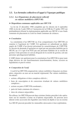 122 LA BANQUE ET LES PARTICULIERS
3.3. Les formules collectives d’appel à l’épargne publique
3.3.1. Les Organismes de placement collectif
en valeurs mobilières (OPCVM)
➤ Dispositions communes applicables aux OPCVM
La loi du 23 décembre 1988 complétée par les décrets du 6 septembre
1989, la loi du 2 août 1989 et l’instruction de la COB du 27 juillet 1993 ont
profondément réformé la réglementation applicable aux SICAV et aux fonds
communs de placement et a créé les fonds communs de créances.
◆ Constitution
La constitution d’un OPCVM ou d’un compartiment d’un OPCVM est
soumise à l’agrément de l’AMF. Cet agrément est subordonné au dépôt,
auprès de l’AMF, d’un dossier présentant les caractéristiques de l’OPCVM.
Le dossier de demande d’agrément est signé par une personne habilitée par la
SICAV, ou s’il s’agit d’un FCP, par une personne habilitée de la société de
gestion. Cette personne est soit un dirigeant de la société de gestion, soit une
personne spéciﬁquement habilitée.
L’AMF donne son agrément pour la constitution d’un OPCVM et pour toute
étape décisive de son fonctionnement (transformation, fusion, scission ou
liquidation) et peut le retirer.
◆ Composition de l’actif
L’actif d’un OPCVM comprend des valeurs mobilières françaises ou étran-
gères, négociées ou non sur un marché réglementé. Par valeurs mobilières,
on entend :
• actions, obligations et titres complexes dérivés ;
• bons de souscription et de conversion résultant de valeurs mobilières
complexes ;
• actions ou parts d’OPCVM coordonnés ;
• parts de fonds communs de créances ;
• titres de créances négociables.
Par ailleurs, les OPCVM peuvent dans certaines limites procéder à des opéra-
tions sur les marchés à terme ou d’options négociables. Ils peuvent aussi
détenir à titre accessoire des liquidités sous forme de dépôts à vue ou à terme
Les SICAV peuvent posséder les immeubles nécessaires à leur exploitation.
 