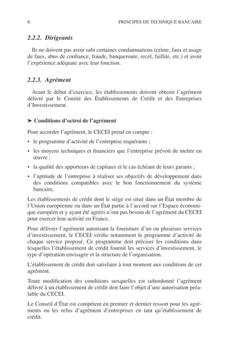 6 PRINCIPES DE TECHNIQUE BANCAIRE
2.2.2. Dirigeants
Ils ne doivent pas avoir subi certaines condamnations (crime, faux et usage
de faux, abus de conﬁance, fraude, banqueroute, recel, faillite, etc.) et avoir
l’expérience adéquate avec leur fonction.
2.2.3. Agrément
Avant le début d’exercice, les établissements doivent obtenir l’agrément
délivré par le Comité des Établissements de Crédit et des Entreprises
d’Investissement.
➤ Conditions d’octroi de l’agrément
Pour accorder l’agrément, le CECEI prend en compte :
• le programme d’activité de l’entreprise requérante ;
• les moyens techniques et ﬁnanciers que l’entreprise prévoit de mettre en
œuvre ;
• la qualité des apporteurs de capitaux et le cas échéant de leurs garants ;
• l’aptitude de l’entreprise à réaliser ses objectifs de développement dans
des conditions compatibles avec le bon fonctionnement du système
bancaire.
Les établissements de crédit dont le siège est situé dans un État membre de
l’Union européenne ou dans un État partie à l’accord sur l’Espace économi-
que européen et y ayant été agréés n’ont pas besoin de l’agrément du CECEI
pour exercer leur activité en France.
Pour délivrer l’agrément autorisant la fourniture d’un ou plusieurs services
d’investissement, le CECEI vériﬁe notamment le programme d’activité de
chaque service proposé. Ce programme doit préciser les conditions dans
lesquelles l’établissement de crédit fournit les services d’investissement, le
type d’opération envisagée et la structure de l’organisation.
L’établissement de crédit doit satisfaire à tout moment aux conditions de cet
agrément.
Toute modiﬁcation des conditions auxquelles est subordonné l’agrément
délivré à un établissement de crédit doit faire l’objet d’une autorisation préa-
lable du CECEI.
Le Conseil d’État est compétent en premier et dernier ressort pour les agré-
ments ou les refus d’agrément d’entreprises en tant qu’établissement de
crédit.
 