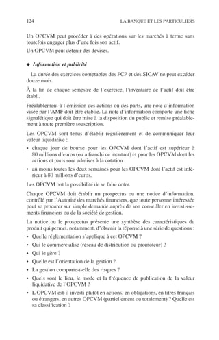124 LA BANQUE ET LES PARTICULIERS
Un OPCVM peut procéder à des opérations sur les marchés à terme sans
toutefois engager plus d’une fois son actif.
Un OPCVM peut détenir des devises.
◆ Information et publicité
La durée des exercices comptables des FCP et des SICAV ne peut excéder
douze mois.
À la ﬁn de chaque semestre de l’exercice, l’inventaire de l’actif doit être
établi.
Préalablement à l’émission des actions ou des parts, une note d’information
visée par l’AMF doit être établie. La note d’information comporte une ﬁche
signalétique qui doit être mise à la disposition du public et remise préalable-
ment à toute première souscription.
Les OPCVM sont tenus d’établir régulièrement et de communiquer leur
valeur liquidative :
• chaque jour de bourse pour les OPCVM dont l’actif est supérieur à
80 millions d’euros (ou a franchi ce montant) et pour les OPCVM dont les
actions et parts sont admises à la cotation ;
• au moins toutes les deux semaines pour les OPCVM dont l’actif est infé-
rieur à 80 millions d’euros.
Les OPCVM ont la possibilité de se faire coter.
Chaque OPCVM doit établir un prospectus ou une notice d’information,
contrôlé par l’Autorité des marchés ﬁnanciers, que toute personne intéressée
peut se procurer sur simple demande auprès de son conseiller en investisse-
ments ﬁnanciers ou de la société de gestion.
La notice ou le prospectus présente une synthèse des caractéristiques du
produit qui permet, notamment, d’obtenir la réponse à une série de questions :
• Quelle réglementation s’applique à cet OPCVM ?
• Qui le commercialise (réseau de distribution ou promoteur) ?
• Qui le gère ?
• Quelle est l’orientation de la gestion ?
• La gestion comporte-t-elle des risques ?
• Quels sont le lieu, le mode et la fréquence de publication de la valeur
liquidative de l’OPCVM ?
• L’OPCVM est-il investi plutôt en actions, en obligations, en titres français
ou étrangers, en autres OPCVM (partiellement ou totalement) ? Quelle est
sa classiﬁcation ?
 