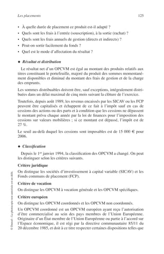 Les placements 125
©Dunod–Laphotocopienonautoriséeestundélit.
• À quelle durée de placement ce produit est-il adapté ?
• Quels sont les frais à l’entrée (souscription), à la sortie (rachat) ?
• Quels sont les frais annuels de gestion (directs et indirects) ?
• Peut-on sortir facilement du fonds ?
• Quel est le mode d’affectation du résultat ?
◆ Résultat et distribution
Le résultat net d’un OPCVM est égal au montant des produits relatifs aux
titres constituant le portefeuille, majoré du produit des sommes momentané-
ment disponibles et diminué du montant des frais de gestion et de la charge
des emprunts.
Les sommes distribuables doivent être, sauf exceptions, intégralement distri-
buées dans un délai maximal de cinq mois suivant la clôture de l’exercice.
Toutefois, depuis août 1989, les revenus encaissés par les SICAV ou les FCP
peuvent être capitalisés et échappent de ce fait à l’impôt sauf en cas de
cessions des actions ou des parts et à condition que les cessions ne dépassent
le montant prévu chaque année par la loi de ﬁnances pour l’imposition des
cessions sur valeurs mobilières ; si ce montant est dépassé, l’impôt est de
27 %.
Le seuil au-delà duquel les cessions sont imposables est de 15 000 € pour
2006.
◆ Classiﬁcation
Depuis le 1er janvier 1994, la classiﬁcation des OPCVM a changé. On peut
les distinguer selon les critères suivants.
Critère juridique
On distingue les sociétés d’investissement à capital variable (SICAV) et les
Fonds communs de placement (FCP).
Critère de vocation
On distingue les OPCVM à vocation générale et les OPCVM spéciﬁques.
Critère européen
On distingue les OPCVM coordonnés et les OPCVM non coordonnés.
Un OPCVM coordonné est un OPCVM européen ayant reçu l’autorisation
d’être commercialisé au sein des pays membres de l’Union Européenne.
Originaire d’un État membre de l’Union Européenne ou partie à l’accord sur
l’Espace économique, il est régi par la directive communautaire 85/11 du
20 décembre 1985, et doit à ce titre respecter certaines dispositions telles que
 