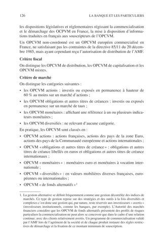 126 LA BANQUE ET LES PARTICULIERS
les dispositions législatives et réglementaires régissant la commercialisation
et le démarchage des OCPVM en France, la mise à disposition d’informa-
tions traduites en français aux souscripteurs de l’OPCVM.
Un OPCVM non-coordonné est un OPCVM européen commercialisé en
France, ne satisfaisant pas les contraintes de la directive 85/11 du 20 décem-
bre 1985, mais ayant cependant reçu l’autorisation de distribution de l’AMF.
Critère ﬁscal
On distingue les OPCVM de distribution, les OPCVM de capitalisation et les
OPCVM mixtes.
Critère de marché
On distingue les catégories suivantes :
• les OPCVM actions : investis ou exposés en permanence à hauteur de
60 % au moins sur un marché d’actions ;
• les OPCVM obligations et autres titres de créances : investis ou exposés
en permanence sur un marché de taux ;
• les OPCVM monétaires : afﬁchant une référence à un ou plusieurs indica-
teurs monétaires ;
• les OPCVM diversiﬁés : ne relevant d’aucune catégorie.
En pratique, les OPCVM sont classés en :
• OPCVM actions : actions françaises, actions des pays de la zone Euro,
actions des pays de la Communauté européenne et actions internationales ;
• OPCVM « obligations et autres titres de créance » : obligations et autres
titres de créance libellés en euros et obligations et autres titres de créance
internationaux ;
• OPCVM « monétaires » : monétaires euro et monétaires à vocation inter-
nationale ;
• OPCVM « diversiﬁés » : en valeurs mobilières diverses françaises, euro-
péennes ou internationales ;
• OPCVM « de fonds alternatifs »1
1. La gestion alternative se déﬁnit fréquemment comme une gestion décorrélée des indices de
marchés. Ce type de gestion repose sur des stratégies et des outils à la fois diversiﬁés et
complexes c’est donc une gestion qui, par nature, reste réservée aux investisseurs « avertis »
(investisseurs institutionnels, comme les banques, par exemple). L’Autorité des marchés
ﬁnanciers considère que les OPCVM de fonds alternatifs présentent des proﬁls de risques
particuliers la commercialisation ne peut alors se concevoir que dans le cadre d’une relation
continue, avec des clients relativement avertis. Un programme de commercialisation validé
par l’AMF lors de l’agrément de la société et de chaque produit instaure des règles restric-
tives de démarchage et la ﬁxation de ce montant minimum de souscription.
 