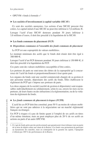 Les placements 127
©Dunod–Laphotocopienonautoriséeestundélit.
• OPCVM « fonds à formule »1
➤ Les sociétés d’investissement à capital variable (SICAV)
Ce sont des sociétés anonymes. Les actions d’une SICAV peuvent être
cotées. Le capital initial d’une SICAV ne peut être inférieur à 7,6 millions €.
Lorsque l’actif d’une SICAV demeure pendant 30 jours inférieur à
3,8 millions d’euros, il doit être procédé à la liquidation de la SICAV.
➤ Les fonds communs de placement (FCP)
◆ Dispositions communes à l’ensemble des fonds communs de placement
Le FCP est une copropriété de valeurs mobilières.
Le montant minimum des actifs que le fonds doit réunir doit être égal à
380 000 €.
Lorsque l’actif d’un FCP demeure pendant 30 jours inférieur à 150 000 €, il
doit être procédé à la liquidation du FCP.
Ces parts sont des valeurs mobilières susceptibles d’être cotées.
Les porteurs de parts ne sont tenus des dettes de la copropriété qu’à concur-
rence de l’actif du fonds et proportionnellement à leur quote-part.
Les organes du fonds sont une société commerciale chargée de sa gestion et
une personne morale, dépositaire des actifs du fonds. Elles établissent le
règlement du FCP qui s’impose aux porteurs de parts.
Les deux organes de la société (société de gestion et dépositaire) sont respon-
sables individuellement ou solidairement, selon le cas, envers les tiers ou les
porteurs, de leurs fautes ou des infractions à la réglementation, ou de la viola-
tion du règlement du fonds.
◆ Les fonds communs de placement à risques (FCPR)
L’actif de ces FCP doit être constitué, pour 50 % au moins de valeurs mobi-
lières qui ne sont pas admises à la négociation sur un marché réglementé
français ou étranger.
Un FCP à risques n’a pas de limite quant à l’emploi de ses actifs en titres
d’un même émetteur, mais ne peut employer plus de 20 % de ses actifs en
actions ou parts d’un autre OPCVM.
1. Il s’agit de fonds gérés par des professionnels qui garantissent à leur échéance tout ou partie
de la mise de départ contre une chute de la Bourse. Ces fonds vous permettent de participer
au dynamisme des marchés, mais en contrepartie de la garantie du capital, l’épargnant
n’obtient pas 100 % des performances de la Bourse.
 