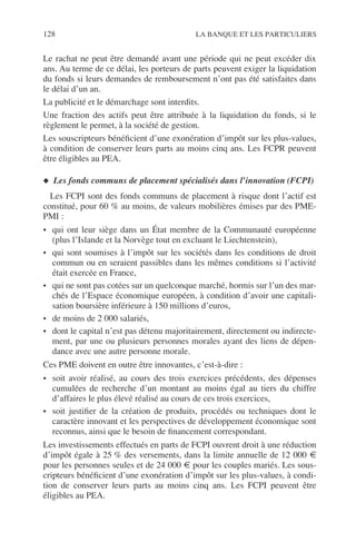 128 LA BANQUE ET LES PARTICULIERS
Le rachat ne peut être demandé avant une période qui ne peut excéder dix
ans. Au terme de ce délai, les porteurs de parts peuvent exiger la liquidation
du fonds si leurs demandes de remboursement n’ont pas été satisfaites dans
le délai d’un an.
La publicité et le démarchage sont interdits.
Une fraction des actifs peut être attribuée à la liquidation du fonds, si le
règlement le permet, à la société de gestion.
Les souscripteurs bénéﬁcient d’une exonération d’impôt sur les plus-values,
à condition de conserver leurs parts au moins cinq ans. Les FCPR peuvent
être éligibles au PEA.
◆ Les fonds communs de placement spécialisés dans l’innovation (FCPI)
Les FCPI sont des fonds communs de placement à risque dont l’actif est
constitué, pour 60 % au moins, de valeurs mobilières émises par des PME-
PMI :
• qui ont leur siège dans un État membre de la Communauté européenne
(plus l’Islande et la Norvège tout en excluant le Liechtenstein),
• qui sont soumises à l’impôt sur les sociétés dans les conditions de droit
commun ou en seraient passibles dans les mêmes conditions si l’activité
était exercée en France,
• qui ne sont pas cotées sur un quelconque marché, hormis sur l’un des mar-
chés de l’Espace économique européen, à condition d’avoir une capitali-
sation boursière inférieure à 150 millions d’euros,
• de moins de 2 000 salariés,
• dont le capital n’est pas détenu majoritairement, directement ou indirecte-
ment, par une ou plusieurs personnes morales ayant des liens de dépen-
dance avec une autre personne morale.
Ces PME doivent en outre être innovantes, c’est-à-dire :
• soit avoir réalisé, au cours des trois exercices précédents, des dépenses
cumulées de recherche d’un montant au moins égal au tiers du chiffre
d’affaires le plus élevé réalisé au cours de ces trois exercices,
• soit justiﬁer de la création de produits, procédés ou techniques dont le
caractère innovant et les perspectives de développement économique sont
reconnus, ainsi que le besoin de ﬁnancement correspondant.
Les investissements effectués en parts de FCPI ouvrent droit à une réduction
d’impôt égale à 25 % des versements, dans la limite annuelle de 12 000 €
pour les personnes seules et de 24 000 € pour les couples mariés. Les sous-
cripteurs bénéﬁcient d’une exonération d’impôt sur les plus-values, à condi-
tion de conserver leurs parts au moins cinq ans. Les FCPI peuvent être
éligibles au PEA.
 