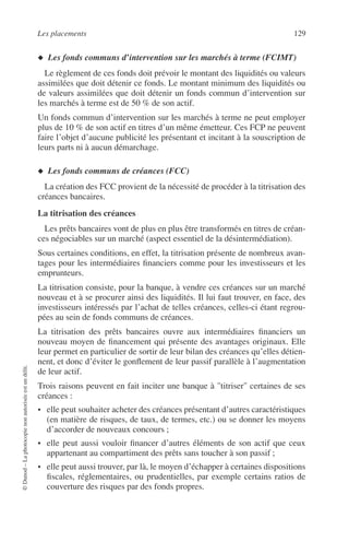 Les placements 129
©Dunod–Laphotocopienonautoriséeestundélit.
◆ Les fonds communs d’intervention sur les marchés à terme (FCIMT)
Le règlement de ces fonds doit prévoir le montant des liquidités ou valeurs
assimilées que doit détenir ce fonds. Le montant minimum des liquidités ou
de valeurs assimilées que doit détenir un fonds commun d’intervention sur
les marchés à terme est de 50 % de son actif.
Un fonds commun d’intervention sur les marchés à terme ne peut employer
plus de 10 % de son actif en titres d’un même émetteur. Ces FCP ne peuvent
faire l’objet d’aucune publicité les présentant et incitant à la souscription de
leurs parts ni à aucun démarchage.
◆ Les fonds communs de créances (FCC)
La création des FCC provient de la nécessité de procéder à la titrisation des
créances bancaires.
La titrisation des créances
Les prêts bancaires vont de plus en plus être transformés en titres de créan-
ces négociables sur un marché (aspect essentiel de la désintermédiation).
Sous certaines conditions, en effet, la titrisation présente de nombreux avan-
tages pour les intermédiaires ﬁnanciers comme pour les investisseurs et les
emprunteurs.
La titrisation consiste, pour la banque, à vendre ces créances sur un marché
nouveau et à se procurer ainsi des liquidités. Il lui faut trouver, en face, des
investisseurs intéressés par l’achat de telles créances, celles-ci étant regrou-
pées au sein de fonds communs de créances.
La titrisation des prêts bancaires ouvre aux intermédiaires ﬁnanciers un
nouveau moyen de ﬁnancement qui présente des avantages originaux. Elle
leur permet en particulier de sortir de leur bilan des créances qu’elles détien-
nent, et donc d’éviter le gonﬂement de leur passif parallèle à l’augmentation
de leur actif.
Trois raisons peuvent en fait inciter une banque à "titriser" certaines de ses
créances :
• elle peut souhaiter acheter des créances présentant d’autres caractéristiques
(en matière de risques, de taux, de termes, etc.) ou se donner les moyens
d’accorder de nouveaux concours ;
• elle peut aussi vouloir ﬁnancer d’autres éléments de son actif que ceux
appartenant au compartiment des prêts sans toucher à son passif ;
• elle peut aussi trouver, par là, le moyen d’échapper à certaines dispositions
ﬁscales, réglementaires, ou prudentielles, par exemple certains ratios de
couverture des risques par des fonds propres.
 