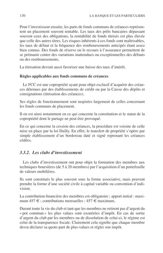 130 LA BANQUE ET LES PARTICULIERS
Pour l’investisseur ensuite, les parts de fonds communs de créances représen-
tent un placement souvent rentable. Les taux des prêts bancaires dépassant
souvent ceux des obligations, la rentabilité de fonds titrisés est plus élevée
que celle des autres titres. Les risques inhérents à ces fonds sont maîtrisables,
les taux de défaut et la fréquence des remboursements anticipés étant assez
bien connus. Des fonds de réserve ou le recours à l’assurance permettent de
se prémunir contre des variations inattendues ou exceptionnelles des défauts
ou des remboursements.
La titrisation devrait aussi favoriser une baisse des taux d’intérêt.
Règles applicables aux fonds communs de créances
Le FCC est une copropriété ayant pour objet exclusif d’acquérir des créan-
ces détenues par des établissements de crédit ou par la Caisse des dépôts et
consignations (titrisation des créances).
Ses règles de fonctionnement sont inspirées largement de celles concernant
les fonds communs de placement.
Il en est ainsi notamment en ce qui concerne la constitution et le statut de la
copropriété dont le partage ne peut être provoqué.
En ce qui concerne la cession des créances, la procédure est voisine de celle
mise en place par la loi Dailly. En effet, le transfert de propriété s’opère par
simple établissement d’un bordereau daté et signé reprenant les créances
cédées.
3.3.2. Les clubs d’investissement
Les clubs d’investissement ont pour objet la formation des membres aux
techniques boursières (de 5 à 20 membres) par l’acquisition d’un portefeuille
de valeurs mobilières.
Ils sont constitués le plus souvent sous la forme associative, mais peuvent
prendre la forme d’une société civile à capital variable ou convention d’indi-
vision.
La contribution ﬁnancière des membres est obligatoire ; apport initial : maxi-
mum 457 € ; contributions mensuelles : 457 € maximum.
Durant toute la vie du club et tant que les membres ne retirent pas d’argent du
« pot commun » les plus values sont exonérées d’impôt. En cas de sortie
d’argent du club par les membres ou de dissolution de celui-ci, le régime est
celui de la transparence ﬁscale. Clairement cela signiﬁe que chaque membre
devra déclarer sa quote-part de plus-values et régler son impôt.
 
