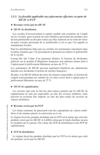 Les placements 131
©Dunod–Laphotocopienonautoriséeestundélit.
3.3.3. La ﬁscalité applicable aux placements effectués en parts de
SICAV et FCP
➤ Revenus versés par les SICAV
◆ SICAV de distribution
Les sociétés d’investissement à capital variable sont exonérées de l’impôt
sur les sociétés, pour la partie de leurs bénéﬁces provenant des produits nets
de leur portefeuille ou des plus-values qu’elles réalisent sur la vente des titres
ou parts sociales provenant de ce portefeuille (c’est ce que l’on appelle la
transparence ﬁscale).
Pour les distributions faites par ces sociétés, les actionnaires sont placés dans
la même situation que s’ils possédaient et géraient eux-mêmes le portefeuille
de la société.
Lorsqu’elle fait l’objet d’un paiement distinct, la fraction de dividendes
prélevée sur le produit d’obligations françaises non indexées donne droit à
l’option pour le prélèvement libératoire au taux de 27 %.
Les actionnaires de SICAV peuvent également bénéﬁcier des abattements
attachés aux dividendes d’actions de sociétés françaises.
De plus, si la SICAV détient des titres de créances négociables, la fraction du
coupon correspondant aux intérêts de ces titres ouvre droit à option pour le
prélèvement libératoire au taux de 27 %.
◆ SICAV de capitalisation
Les revenus (qui sont en fait des plus-values) générés par les SICAV de
capitalisation ne sont pas imposables au titre des revenus mobiliers, mais
peuvent en revanche être imposés au titre des plus-values de cessions de
valeurs mobilières.
➤ Revenus versés par les FCP
Les fonds communs de placement sont des copropriétés de valeurs mobi-
lières et de sommes placées à court terme ou à vue.
Le régime ﬁscal des produits distribués par les FCP est le même que celui des
produits versés par les SICAV et il diffère selon que le fonds distribue ou non
les produits qu’il a perçus. On a donc des FCP de distribution et des FCP de
capitalisation.
◆ FCP de distribution
Le régime ﬁscal des produits distribués par les FCP est le même que celui
des produits versés par les SICAV.
 
