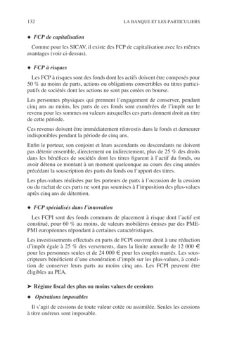 132 LA BANQUE ET LES PARTICULIERS
◆ FCP de capitalisation
Comme pour les SICAV, il existe des FCP de capitalisation avec les mêmes
avantages (voir ci-dessus).
◆ FCP à risques
Les FCP à risques sont des fonds dont les actifs doivent être composés pour
50 % au moins de parts, actions ou obligations convertibles ou titres partici-
patifs de sociétés dont les actions ne sont pas cotées en bourse.
Les personnes physiques qui prennent l’engagement de conserver, pendant
cinq ans au moins, les parts de ces fonds sont exonérées de l’impôt sur le
revenu pour les sommes ou valeurs auxquelles ces parts donnent droit au titre
de cette période.
Ces revenus doivent être immédiatement réinvestis dans le fonds et demeurer
indisponibles pendant la période de cinq ans.
Enﬁn le porteur, son conjoint et leurs ascendants ou descendants ne doivent
pas détenir ensemble, directement ou indirectement, plus de 25 % des droits
dans les bénéﬁces de sociétés dont les titres ﬁgurent à l’actif du fonds, ou
avoir détenu ce montant à un moment quelconque au cours des cinq années
précédant la souscription des parts du fonds ou l’apport des titres.
Les plus-values réalisées par les porteurs de parts à l’occasion de la cession
ou du rachat de ces parts ne sont pas soumises à l’imposition des plus-values
après cinq ans de détention.
◆ FCP spécialisés dans l’innovation
Les FCPI sont des fonds communs de placement à risque dont l’actif est
constitué, pour 60 % au moins, de valeurs mobilières émises par des PME-
PMI européennes répondant à certaines caractéristiques.
Les investissements effectués en parts de FCPI ouvrent droit à une réduction
d’impôt égale à 25 % des versements, dans la limite annuelle de 12 000 €
pour les personnes seules et de 24 000 € pour les couples mariés. Les sous-
cripteurs bénéﬁcient d’une exonération d’impôt sur les plus-values, à condi-
tion de conserver leurs parts au moins cinq ans. Les FCPI peuvent être
éligibles au PEA.
➤ Régime ﬁscal des plus ou moins values de cessions
◆ Opérations imposables
Il s’agit de cessions de toute valeur cotée ou assimilée. Seules les cessions
à titre onéreux sont imposable.
 