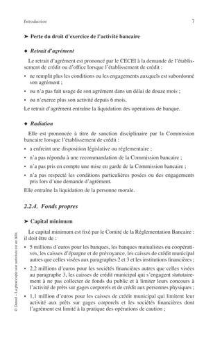Introduction 7
©Dunod–Laphotocopienonautoriséeestundélit.
➤ Perte du droit d’exercice de l’activité bancaire
◆ Retrait d’agrément
Le retrait d’agrément est prononcé par le CECEI à la demande de l’établis-
sement de crédit ou d’ofﬁce lorsque l’établissement de crédit :
• ne remplit plus les conditions ou les engagements auxquels est subordonné
son agrément ;
• ou n’a pas fait usage de son agrément dans un délai de douze mois ;
• ou n’exerce plus son activité depuis 6 mois.
Le retrait d’agrément entraîne la liquidation des opérations de banque.
◆ Radiation
Elle est prononcée à titre de sanction disciplinaire par la Commission
bancaire lorsque l’établissement de crédit :
• a enfreint une disposition législative ou réglementaire ;
• n’a pas répondu à une recommandation de la Commission bancaire ;
• n’a pas pris en compte une mise en garde de la Commission bancaire ;
• n’a pas respecté les conditions particulières posées ou des engagements
pris lors d’une demande d’agrément.
Elle entraîne la liquidation de la personne morale.
2.2.4. Fonds propres
➤ Capital minimum
Le capital minimum est ﬁxé par le Comité de la Réglementation Bancaire :
il doit être de :
• 5 millions d’euros pour les banques, les banques mutualistes ou coopérati-
ves, les caisses d’épargne et de prévoyance, les caisses de crédit municipal
autres que celles visées aux paragraphes 2 et 3 et les institutions ﬁnancières ;
• 2,2 millions d’euros pour les sociétés ﬁnancières autres que celles visées
au paragraphe 3, les caisses de crédit municipal qui s’engagent statutaire-
ment à ne pas collecter de fonds du public et à limiter leurs concours à
l’activité de prêts sur gages corporels et de crédit aux personnes physiques ;
• 1,1 million d’euros pour les caisses de crédit municipal qui limitent leur
activité aux prêts sur gages corporels et les sociétés ﬁnancières dont
l’agrément est limité à la pratique des opérations de caution ;
 