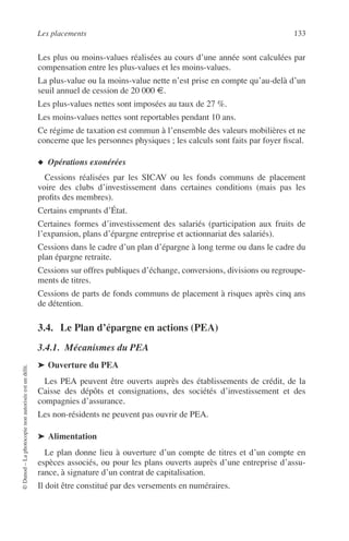 Les placements 133
©Dunod–Laphotocopienonautoriséeestundélit.
Les plus ou moins-values réalisées au cours d’une année sont calculées par
compensation entre les plus-values et les moins-values.
La plus-value ou la moins-value nette n’est prise en compte qu’au-delà d’un
seuil annuel de cession de 20 000 €.
Les plus-values nettes sont imposées au taux de 27 %.
Les moins-values nettes sont reportables pendant 10 ans.
Ce régime de taxation est commun à l’ensemble des valeurs mobilières et ne
concerne que les personnes physiques ; les calculs sont faits par foyer ﬁscal.
◆ Opérations exonérées
Cessions réalisées par les SICAV ou les fonds communs de placement
voire des clubs d’investissement dans certaines conditions (mais pas les
proﬁts des membres).
Certains emprunts d’État.
Certaines formes d’investissement des salariés (participation aux fruits de
l’expansion, plans d’épargne entreprise et actionnariat des salariés).
Cessions dans le cadre d’un plan d’épargne à long terme ou dans le cadre du
plan épargne retraite.
Cessions sur offres publiques d’échange, conversions, divisions ou regroupe-
ments de titres.
Cessions de parts de fonds communs de placement à risques après cinq ans
de détention.
3.4. Le Plan d’épargne en actions (PEA)
3.4.1. Mécanismes du PEA
➤ Ouverture du PEA
Les PEA peuvent être ouverts auprès des établissements de crédit, de la
Caisse des dépôts et consignations, des sociétés d’investissement et des
compagnies d’assurance.
Les non-résidents ne peuvent pas ouvrir de PEA.
➤ Alimentation
Le plan donne lieu à ouverture d’un compte de titres et d’un compte en
espèces associés, ou pour les plans ouverts auprès d’une entreprise d’assu-
rance, à signature d’un contrat de capitalisation.
Il doit être constitué par des versements en numéraires.
 
