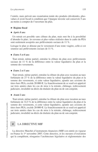 Les placements 135
©Dunod–Laphotocopienonautoriséeestundélit.
l’entrée, mais prévoit une exonération totale des produits (dividendes, plus-
values et avoir ﬁscal) à condition que l’épargne investie soit conservée 5 ans
au moins à compter de l’ouverture du plan.
➤ Régime ﬁscal
◆ Après 8 ans
Un retrait est possible sans clôture du plan, mais met ﬁn à la possibilité
d’abonder le plan ; les revenus et plus-values réalisées dans le cadre du PEA
sont seulement assujettis aux prélèvements sociaux de 11 %.
Lorsque le plan se dénoue par le versement d’une rente viagère, celle-ci est
soumise aux prélèvements sociaux de 11 %.
◆ Entre 5 et 8 ans
Tout retrait, même partiel, entraîne la clôture du plan avec prélèvements
sociaux de 11 % de la différence entre la valeur liquidative du plan et la
somme des versements.
◆ Entre 2 et 5 ans
Tout retrait, même partiel, entraîne la clôture du plan avec taxation au taux
forfaitaire de 27 % de la différence entre la valeur liquidative du plan et la
somme des versements, si cette valeur liquidative, ajoutée aux cessions de
titres hors PEA, excède 20 000 €. Le franchissement de ce seuil est apprécié
sur trois années dans les cas de mise à la retraite, chômage, redressement
judiciaire, invalidité ou décès du titulaire du plan ou de son conjoint.
◆ Avant 2 ans
Tout retrait, même partiel, entraîne la clôture du plan avec taxation au taux
forfaitaire de 32,5 % de la différence entre la valeur liquidative du plan et la
somme des versements, si cette valeur liquidative, ajoutée aux cessions de
titres hors PEA, excède 20 000 €. Le franchissement de ce seuil est apprécié
sur trois années dans les cas de mise à la retraite, chômage, redressement
judiciaire, invalidité ou décès du titulaire du plan ou de son conjoint.
LA DIRECTIVE MIF
La directive Marchés d’instruments ﬁnanciers (MIF) est entrée en vigueur
en France le 1er novembre 2007. Cette directive, et les mesures d’exécution
qui la complètent, réorganise l’architecture législative et réglementaire des
4
 