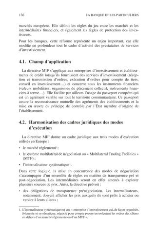 136 LA BANQUE ET LES PARTICULIERS
marchés européens. Elle déﬁnit les règles du jeu entre les marchés et les
intermédiaires ﬁnanciers, et également les règles de protection des inves-
tisseurs.
Pour les banques, cette réforme représente un enjeu important, car elle
modiﬁe en profondeur tout le cadre d’activité des prestataires de services
d’investissement.
4.1. Champ d’application
La directive MIF s’applique aux entreprises d’investissement et établisse-
ments de crédit lorsqu’ils fournissent des services d’investissement (récep-
tion et transmission d’ordres, exécution d’ordres pour compte de tiers,
conseil en investissement…) et concerne tous les instruments ﬁnanciers
(valeurs mobilières, organismes de placement collectif, instruments ﬁnan-
ciers à terme…). Elle facilite par ailleurs l’usage du passeport européen qui
est un agrément valable sur tout le territoire communautaire. Ce passeport
assure la reconnaissance mutuelle des agréments des établissements et la
mise en œuvre du principe de contrôle par l’État membre d’origine de
l’établissement.
4.2. Harmonisation des cadres juridiques des modes
d’exécution
La directive MIF donne un cadre juridique aux trois modes d’exécution
utilisés en Europe :
• le marché réglementé ;
• le système multilatéral de négociation ou « Multilateral Trading Facilities »
(MTF) ;
• l’internalisateur systématique1.
Dans cette logique, la mise en concurrence des modes de négociation
s’accompagne d’un ensemble de règles en matière de transparence pré et
post-négociation. Les intermédiaires seront en effet amenés à explorer
plusieurs sources de prix. Ainsi, la directive prévoit :
• des obligations de transparence prénégociation. Les internalisateurs,
notamment, doivent afﬁcher les prix auxquels ils sont prêts à acheter ou
vendre à leurs clients ;
1. L’internalisateur systématique est une « entreprise d’investissement qui, de façon organisée,
fréquente et systématique, négocie pour compte propre en exécutant les ordres des clients
en dehors d’un marché réglementé ou d’un MTF ».
 