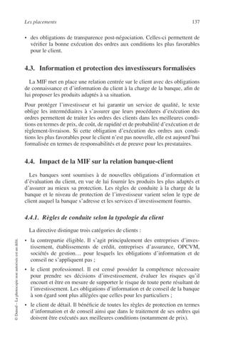 Les placements 137
©Dunod–Laphotocopienonautoriséeestundélit.
• des obligations de transparence post-négociation. Celles-ci permettent de
vériﬁer la bonne exécution des ordres aux conditions les plus favorables
pour le client.
4.3. Information et protection des investisseurs formalisées
La MIF met en place une relation centrée sur le client avec des obligations
de connaissance et d’information du client à la charge de la banque, aﬁn de
lui proposer les produits adaptés à sa situation.
Pour protéger l’investisseur et lui garantir un service de qualité, le texte
oblige les intermédiaires à s’assurer que leurs procédures d’exécution des
ordres permettent de traiter les ordres des clients dans les meilleures condi-
tions en termes de prix, de coût, de rapidité et de probabilité d’exécution et de
règlement-livraison. Si cette obligation d’exécution des ordres aux condi-
tions les plus favorables pour le client n’est pas nouvelle, elle est aujourd’hui
formalisée en termes de responsabilités et de preuve pour les prestataires.
4.4. Impact de la MIF sur la relation banque-client
Les banques sont soumises à de nouvelles obligations d’information et
d’évaluation du client, en vue de lui fournir les produits les plus adaptés et
d’assurer au mieux sa protection. Les règles de conduite à la charge de la
banque et le niveau de protection de l’investisseur varient selon le type de
client auquel la banque s’adresse et les services d’investissement fournis.
4.4.1. Règles de conduite selon la typologie du client
La directive distingue trois catégories de clients :
• la contrepartie éligible. Il s’agit principalement des entreprises d’inves-
tissement, établissements de crédit, entreprises d’assurance, OPCVM,
sociétés de gestion… pour lesquels les obligations d’information et de
conseil ne s’appliquent pas ;
• le client professionnel. Il est censé posséder la compétence nécessaire
pour prendre ses décisions d’investissement, évaluer les risques qu’il
encourt et être en mesure de supporter le risque de toute perte résultant de
l’investissement. Les obligations d’information et de conseil de la banque
à son égard sont plus allégées que celles pour les particuliers ;
• le client de détail. Il bénéﬁcie de toutes les règles de protection en termes
d’information et de conseil ainsi que dans le traitement de ses ordres qui
doivent être exécutés aux meilleures conditions (notamment de prix).
 
