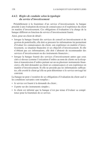 138 LA BANQUE ET LES PARTICULIERS
4.4.2. Règles de conduite selon la typologie
du service d’investissement
Préalablement à la fourniture d’un service d’investissement, la banque
procède à une évaluation du niveau de connaissance et d’expérience du client
en matière d’investissement. Ces obligations d’évaluation à la charge de la
banque diffèrent en fonction du service d’investissement fourni.
Ainsi, pour un client de détail :
• lorsque la banque fournit des services de conseil en investissement et de
gestion de portefeuille, elle doit se procurer les informations lui permettant
d’évaluer les connaissances du client, son expérience en matière d’inves-
tissement, sa situation ﬁnancière et ses objectifs d’investissement. Si elle
n’obtient pas ces informations, elle doit s’abstenir de recommander des
services d’investissement ou des instruments ﬁnanciers ;
• lorsque la banque fournit des services d’investissement autres que ceux
cités ci-dessus (comme l’exécution d’ordres au nom de clients ou la récep-
tion et transmission d’ordres portant sur un ou plusieurs instruments ﬁnan-
ciers), elle doit demander au client ses connaissances et son expérience en
matière d’investissement. Si elle ne possède pas les informations sufﬁsan-
tes, elle avertit le client qu’elle ne peut déterminer si le service envisagé lui
convient.
La banque ne peut s’exonérer de ses obligations d’évaluation du client sauf si
les conditions suivantes sont remplies :
• le service est fourni à la demande du client ;
• il porte sur des instruments simples ;
• le client est informé que la banque n’est pas tenue d’évaluer sa compé-
tence pour la fourniture de ce service.
 