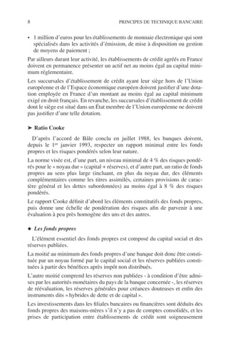 8 PRINCIPES DE TECHNIQUE BANCAIRE
• 1 million d’euros pour les établissements de monnaie électronique qui sont
spécialisés dans les activités d’émission, de mise à disposition ou gestion
de moyens de paiement ;
Par ailleurs durant leur activité, les établissements de crédit agréés en France
doivent en permanence présenter un actif net au moins égal au capital mini-
mum réglementaire.
Les succursales d’établissement de crédit ayant leur siège hors de l’Union
européenne et de l’Espace économique européen doivent justiﬁer d’une dota-
tion employée en France d’un montant au moins égal au capital minimum
exigé en droit français. En revanche, les succursales d’établissement de crédit
dont le siège est situé dans un État membre de l’Union européenne ne doivent
pas justiﬁer d’une telle dotation.
➤ Ratio Cooke
D’après l’accord de Bâle conclu en juillet 1988, les banques doivent,
depuis le 1er janvier 1993, respecter un rapport minimal entre les fonds
propres et les risques pondérés selon leur nature.
La norme visée est, d’une part, un niveau minimal de 4 % des risques pondé-
rés pour le « noyau dur » (capital + réserves), et d’autre part, un ratio de fonds
propres au sens plus large (incluant, en plus du noyau dur, des éléments
complémentaires comme les titres assimilés, certaines provisions de carac-
tère général et les dettes subordonnées) au moins égal à 8 % des risques
pondérés.
Le rapport Cooke déﬁnit d’abord les éléments constitutifs des fonds propres,
puis donne une échelle de pondération des risques aﬁn de parvenir à une
évaluation à peu près homogène des uns et des autres.
◆ Les fonds propres
L’élément essentiel des fonds propres est composé du capital social et des
réserves publiées.
La moitié au minimum des fonds propres d’une banque doit donc être consti-
tuée par un noyau formé par le capital social et les réserves publiées consti-
tuées à partir des bénéﬁces après impôt non distribués.
L’autre moitié comprend les réserves non publiées - à condition d’être admi-
ses par les autorités monétaires du pays de la banque concernée -, les réserves
de réévaluation, les réserves générales pour créances douteuses et enﬁn des
instruments dits « hybrides de dette et de capital ».
Les investissements dans les ﬁliales bancaires ou ﬁnancières sont déduits des
fonds propres des maisons-mères s’il n’y a pas de comptes consolidés, et les
prises de participation entre établissements de crédit sont soigneusement
 