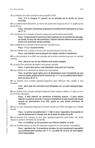 Les placements 143
©Dunod–Laphotocopienonautoriséeestundélit.
15. Le titulaire d’un bon anonyme est assujetti à l’ISF.
Vrai : 2 % à chaque 1er janvier ou au prorata de la durée en cours
d’année.
16. Le prélèvement libératoire sur bons de caisse est toujours de 27 % quelle qu’en
soit la forme.
Faux : les bons anonymes subissent le prélèvement libératoire au taux
de 71 %.
17. L’ouverture d’un compte à terme n’exige aucune formalité particulière.
Faux : le document d’ouverture doit mentionner le montant du blocage,
sa durée, le taux de rémunération, l’option ﬁscale retenue et les condi-
tions d’un éventuel retrait anticipé.
18. Le plafond d’un compte à terme est de 150 000 euros.
Faux : il n’y a aucune limite.
19. Les intérêts d’un compte à terme sont souvent perçus tous les mois.
Faux : les intérêts sont la plupart du temps versés à l’échéance.
20. La rémunération d’un BDC est calculée de la même manière que pour un compte
à terme.
Vrai : dans le cas où les intérêts sont post-comptés.
21. Le taux d’un certiﬁcat de dépôt n’est jamais variable.
Faux : il peut être prévu une indexation (souvent sur l’eonia).
22. Les intérêts d’un certiﬁcat de dépôt sont imposables.
Vrai : le porteur peut opter pour la déclaration avec l’ensemble de ses
revenus après prélèvements sociaux de 11 % ou le prélèvement libéra-
toire au taux de 27 %.
23. Le titulaire d’un compte épargne-logement peut effectuer des retraits à tout
moment.
Vrai : alors que les sommes sont bloquées sur un plan épargne-loge-
ment.
24. Le titulaire d’un compte épargne-logement peut toujours obtenir un prêt au bout
de 18 mois d’épargne.
Faux : il doit obtenir un minimum d’intérêts acquis ; il peut même
obtenir un prêt au bout de 12 mois s’il bénéﬁcie d’une cession de droits
acquis en provenance d’un CEL ayant eu une durée minimum de
18 mois.
25. Sur un plan d’épargne-logement, la prime versée par l’État est égale aux intérêts
acquis.
Faux : la prime est plafonnée à 1 525 € avec majoration éventuelle en
cas de personnes à charge lors de la mise en place du prêt.
26. Le titulaire d’un compte ou d’un plan épargne-logement peut céder ses droits
acquis à certains membres de sa famille.
Vrai : à condition qu’ils puissent eux-mêmes obtenir un prêt.
27. Les intérêts perçus au titre de l’épargne-logement ne sont jamais imposables.
Faux : pendant les 12 premières années, ils sont seulement assujettis
aux prélèvements sociaux de 11 % ; au-delà de 12 ans, ils sont égale-
ment imposables.
 