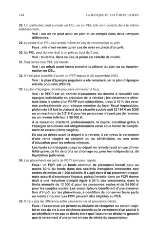 144 LA BANQUE ET LES PARTICULIERS
28. Un particulier peut cumuler un CEL ou un PEL s’ils sont ouverts dans le même
établissement.
Vrai : car on ne peut avoir un plan et un compte dans deux banques
différentes.
29. La prime d’un PEL est versée même en cas de renonciation au prêt.
Faux : elle n’est versée qu’en cas de mise en place d’un prêt.
30. Un PEL peut donner droit à un prêt au bout de 3 ans.
Vrai : toutefois, dans ce cas, la prime est réduite de moitié.
31. Tout retrait d’un PEL est interdit.
Vrai : un retrait avant terme entraîne la clôture du plan ou sa transfor-
mation en CEL.
32. Il n’est plus possible d’ouvrir un PEP depuis le 25 septembre 2003.
Vrai : le plan d’épargne populaire a été remplacé par le plan d’épargne
retraite populaire (PERP).
33. Le plan d’épargne retraite populaire est ouvert à tous.
Vrai : le PERP est un contrat d’assurance vie destiné à recueillir une
épargne individuelle en prévision de la retraite ; les versements effec-
tués dans le cadre d’un PERP sont déductibles, jusqu’à 10 % des reve-
nus professionnels pour chaque membre du foyer ﬁscal imposables,
plafonnés à 8 fois le plafond de la sécurité sociale soit 32 184 € en 2006
ou un maximum de 3 218 € pour les personnes n’ayant pas de revenus
ou un revenu inférieur à 30 000 €.
À la cessation d’activité professionnelle, le capital constitué grâce à
l’épargne accumulée est obligatoirement versé sous forme de complé-
ment de revenu (rente viagère).
En cas de décès avant le départ à la retraite, il est prévu le versement
d’une rente viagère au conjoint ou au bénéﬁciaire, ou une rente
d’éducation pour les enfants mineurs.
Les fonds sont bloqués jusqu’au départ en retraite (sauf en cas d’inva-
lidité grave, de ﬁn de droits au chômage ou, pour les indépendants, de
liquidation judiciaire).
34. Les placements en parts de FCPI sont peu risqués.
Faux : un FCPI est un fonds commun de placement investi pour au
moins 60 % du fonds dans des sociétés françaises innovantes non
cotées de moins de 1 200 salariés. Il s’agit donc d’un placement risqué,
mais assorti d’avantages ﬁscaux, puisqu’investir dans un FCPI donne
droit à une réduction d’impôt égale à 25 % des versements, dans la
limite annuelle de 12 000 € pour les personnes seules et de 24 000 €
pour les couples mariés. Les souscripteurs bénéﬁcient d’une exonéra-
tion d’impôt sur les plus-values, à condition de conserver leurs parts
au moins cinq ans. Les FCPI peuvent être éligibles au PEA.
35. Il n’y a pas de différence entre assurance vie et assurance décès.
Faux : l’assurance vie permet au titulaire de récupérer un certain capi-
tal en cas de vie à une échéance donnée ou le versement d’un capital à
un bénéﬁciaire en cas de décès alors que l’assurance décès ne garantit
que le versement d’une prime en cas de décès du souscripteur.
 