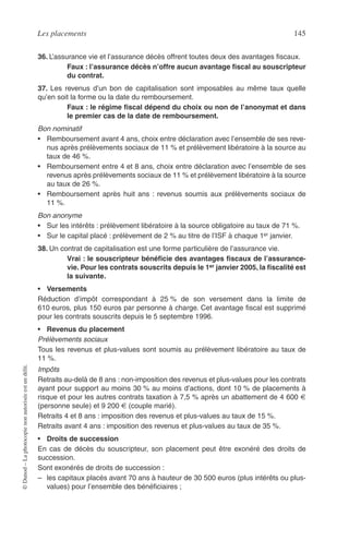 Les placements 145
©Dunod–Laphotocopienonautoriséeestundélit.
36. L’assurance vie et l’assurance décès offrent toutes deux des avantages ﬁscaux.
Faux : l’assurance décès n’offre aucun avantage ﬁscal au souscripteur
du contrat.
37. Les revenus d’un bon de capitalisation sont imposables au même taux quelle
qu’en soit la forme ou la date du remboursement.
Faux : le régime ﬁscal dépend du choix ou non de l’anonymat et dans
le premier cas de la date de remboursement.
Bon nominatif
• Remboursement avant 4 ans, choix entre déclaration avec l’ensemble de ses reve-
nus après prélèvements sociaux de 11 % et prélèvement libératoire à la source au
taux de 46 %.
• Remboursement entre 4 et 8 ans, choix entre déclaration avec l’ensemble de ses
revenus après prélèvements sociaux de 11 % et prélèvement libératoire à la source
au taux de 26 %.
• Remboursement après huit ans : revenus soumis aux prélèvements sociaux de
11 %.
Bon anonyme
• Sur les intérêts : prélèvement libératoire à la source obligatoire au taux de 71 %.
• Sur le capital placé : prélèvement de 2 % au titre de l’ISF à chaque 1er janvier.
38. Un contrat de capitalisation est une forme particulière de l’assurance vie.
Vrai : le souscripteur bénéﬁcie des avantages ﬁscaux de l’assurance-
vie. Pour les contrats souscrits depuis le 1er janvier 2005, la ﬁscalité est
la suivante.
• Versements
Réduction d’impôt correspondant à 25 % de son versement dans la limite de
610 euros, plus 150 euros par personne à charge. Cet avantage ﬁscal est supprimé
pour les contrats souscrits depuis le 5 septembre 1996.
• Revenus du placement
Prélèvements sociaux
Tous les revenus et plus-values sont soumis au prélèvement libératoire au taux de
11 %.
Impôts
Retraits au-delà de 8 ans : non-imposition des revenus et plus-values pour les contrats
ayant pour support au moins 30 % au moins d’actions, dont 10 % de placements à
risque et pour les autres contrats taxation à 7,5 % après un abattement de 4 600 €
(personne seule) et 9 200 € (couple marié).
Retraits 4 et 8 ans : imposition des revenus et plus-values au taux de 15 %.
Retraits avant 4 ans : imposition des revenus et plus-values au taux de 35 %.
• Droits de succession
En cas de décès du souscripteur, son placement peut être exonéré des droits de
succession.
Sont exonérés de droits de succession :
– les capitaux placés avant 70 ans à hauteur de 30 500 euros (plus intérêts ou plus-
values) pour l’ensemble des bénéﬁciaires ;
 
