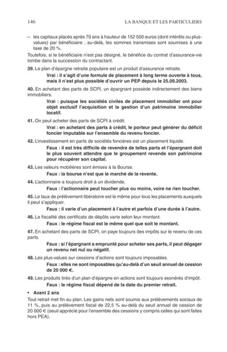 146 LA BANQUE ET LES PARTICULIERS
– les capitaux placés après 70 ans à hauteur de 152 500 euros (dont intérêts ou plus-
values) par bénéﬁciaire ; au-delà, les sommes transmises sont soumises à une
taxe de 20 %.
Toutefois, si le bénéﬁciaire n’est pas désigné, le bénéﬁce du contrat d’assurance-vie
tombe dans la succession du contractant.
39. Le plan d’épargne retraite populaire est un produit d’assurance retraite.
Vrai : il s’agit d’une formule de placement à long terme ouverte à tous,
mais il n’est plus possible d’ouvrir un PEP depuis le 25.09.2003.
40. En achetant des parts de SCPI, un épargnant possède indirectement des biens
immobiliers.
Vrai : puisque les sociétés civiles de placement immobilier ont pour
objet exclusif l’acquisition et la gestion d’un patrimoine immobilier
locatif.
41. On peut acheter des parts de SCPI à crédit.
Vrai : en achetant des parts à crédit, le porteur peut générer du déﬁcit
foncier imputable sur l’ensemble du revenu foncier.
42. L’investissement en parts de sociétés foncières est un placement liquide.
Faux : il est très difﬁcile de revendre de telles parts et l’épargnant doit
le plus souvent attendre que le groupement revende son patrimoine
pour récupérer son capital.
43. Les valeurs mobilières sont émises à la Bourse.
Faux : la bourse n’est que le marché de la revente.
44. L’actionnaire a toujours droit à un dividende.
Faux : l’actionnaire peut toucher plus ou moins, voire ne rien toucher.
45. Le taux de prélèvement libératoire est le même pour tous les placements auxquels
il peut s’appliquer.
Faux : il varie d’un placement à l’autre et parfois d’une durée à l’autre.
46. La ﬁscalité des certiﬁcats de dépôts varie selon leur montant.
Faux : le régime ﬁscal est le même quel que soit le montant.
47. En achetant des parts de SCPI, on paye toujours des impôts sur le revenu de ces
parts.
Faux : si l’épargnant a emprunté pour acheter ses parts, il peut dégager
un revenu net nul ou négatif.
48. Les plus-values sur cessions d’actions sont toujours imposables.
Faux : elles ne sont imposables qu’au-delà d’un seuil annuel de cession
de 20 000 €.
49. Les produits tirés d’un plan d’épargne en actions sont toujours exonérés d’impôt.
Faux : le régime ﬁscal dépend de la date du premier retrait.
• Avant 2 ans
Tout retrait met ﬁn au plan. Les gains nets sont soumis aux prélèvements sociaux de
11 %, puis au prélèvement ﬁscal de 22,5 % au-delà du seuil annuel de cession de
20 000 € (seuil apprécié pour l’ensemble des cessions y compris celles qui sont faites
hors PEA).
 