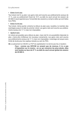 Les placements 147
©Dunod–Laphotocopienonautoriséeestundélit.
• Entre 2 et 5 ans
Tout retrait met ﬁn au plan. Les gains nets sont soumis aux prélèvements sociaux de
11 %, puis au prélèvement ﬁscal de 16 % au-delà du seuil annuel de cession de
20 000 € (seuil apprécié pour l’ensemble des cessions y compris celles qui sont faites
hors PEA).
• Entre 5 et 8 ans
Tout retrait, même partiel, entraîne la clôture du plan avec, toutefois, le maintien des
avantages jusqu’à la date du premier retrait. Les gains nets sont soumis aux prélève-
ments sociaux de 11 % mais non imposables.
• Après 8 ans
Un retrait est possible sans clôture du plan, mais met ﬁn à la possibilité d’abonder le
plan, c’est-à-dire d’effectuer de nouveaux versements. Les gains nets sont soumis
aux prélèvements sociaux de 11 % mais non imposables. L’avantage est acquis sans
limite de durée pour les capitaux laissés au sein du PEA.
50. Le placement en SICAV ou FCP de capitalisation ne donne pas lieu à taxation.
Faux : comme ces OPCVM ne versent pas de revenus, il n’y a pas
d’imposition sur le revenu ; en ce qui concerne les plus-values, elles
sont taxées au taux de 27 % au-delà du seuil annuel global de cession
de 20 000 €.
 
