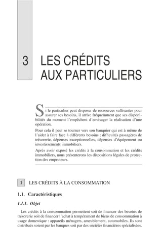 LES CRÉDITS
AUX PARTICULIERS
i le particulier peut disposer de ressources sufﬁsantes pour
assurer ses besoins, il arrive fréquemment que ses disponi-
bilités du moment l’empêchent d’envisager la réalisation d’une
opération.
Pour cela il peut se tourner vers son banquier qui est à même de
l’aider à faire face à différents besoins : difﬁcultés passagères de
trésorerie, dépenses exceptionnelles, dépenses d’équipement ou
investissements immobiliers.
Après avoir exposé les crédits à la consommation et les crédits
immobiliers, nous présenterons les dispositions légales de protec-
tion des empruteurs.
LES CRÉDITS À LA CONSOMMATION
1.1. Caractéristiques
1.1.1. Objet
Les crédits à la consommation permettent soit de ﬁnancer des besoins de
trésorerie soit de ﬁnancer l’achat à tempérament de biens de consommation à
usage domestique : appareils ménagers, ameublement, automobiles. Ils sont
distribués soient par les banques soit par des sociétés ﬁnancières spécialisées.
S
1
3
 