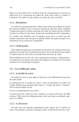 150 LA BANQUE ET LES PARTICULIERS
Dans le cas de crédits liés à l’achat de biens de consommation, le dossier est
établi lors de la conclusion du contrat de vente passé entre le vendeur et
l’acheteur. Si le prêt n’est pas obtenu, le contrat de vente est résilié.
1.1.2. Distribution
Le crédit à la consommation fait l’objet d’une étroite surveillance de la part
des pouvoirs publics. Ceux-ci ﬁxent la quotité qui doit être payée comptant
(l’apport personnel), la durée maximale du crédit, les limites au taux d’intérêt
(l’usure) et veillent à éviter toute situation de surendettement de l’emprunteur.
Ces crédits sont distribués par les banques, mais aussi et surtout par des
sociétés ﬁnancières qui sont pour la plupart ﬁliales de grands groupes de la
distribution ou du secteur de l’automobile.
1.1.3. Crédit gratuit
Toute publicité proposant une période de franchise de remboursement des
échéances du crédit (ou de paiement des loyers en cas de location avec option
d’achat) de plus de trois mois est interdite hors des lieux de vente.
Toute publicité sur les lieux de vente comportant la mention « crédit gratuit »
ou proposant un avantage équivalent doit indiquer le montant de l’escompte
consenti en cas de paiement comptant.
1.2. Les crédits par caisse
1.2.1. La facilité de caisse
La facilité de caisse a pour objet de faire face à des difﬁcultés de trésorerie
de courte durée.
Le bénéﬁciaire de la facilité de caisse a donc la possibilité de rendre son
compte débiteur pour quelques jours (par ex. 15 jours par mois) ; l’autorisa-
tion est renouvelable ou non.
Le taux est généralement assez élevé.
L’accord peut être verbal ou écrit ; toutefois, au bout de 90 jours de débit
continu, l’offre doit être obligatoirement écrite sauf pour un montant supé-
rieur à 21 500 €.
1.2.2. Le découvert
Accordé pour une période généralement plus longue que la facilité de
caisse (de quelques semaines à quelques mois), le découvert peut être auto-
 