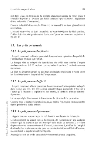Les crédits aux particuliers 151
©Dunod–Laphotocopienonautoriséeestundélit.
risé dans le cas où le titulaire du compte attend une rentrée de fonds et qu’il
souhaite disposer à l’avance des fonds attendus (par exemple : règlement
d’une indemnité d’assurance).
Comme la facilité de caisse, le découvert est accordé à un taux généralement
assez élevé.
L’accord peut verbal ou écrit ; toutefois, au bout de 90 jours de débit continu,
l’offre doit être obligatoirement écrite sauf pour un montant supérieur à
21 500 €.
1.3. Les prêts personnels
1.3.1. Le prêt personnel ordinaire
Le prêt personnel ordinaire permet de ﬁnancer toute opération, la qualité de
l’emprunteur primant sur l’objet.
La banque vire au compte du bénéﬁciaire du crédit une somme d’argent
remboursable sur 6 à 60 mois et correspondant à environ 3 mois de revenus
maximum.
Le coût est essentiellement lié aux taux du marché monétaire et varie selon
les établissements et la qualité de l’emprunteur.
1.3.2. Le prêt personnel affecté
Le prêt personnel affecté permet de ﬁnancer une opération précise indiquée
dans l’objet du prêt. Ce prêt a pour caractéristique principale d’être lié à
l’achat qu’il ﬁnance : si le prêt n’est pas obtenu, la vente est annulée automa-
tiquement.
La banque règle directement le fournisseur du bien ou de la prestation.
Comme pour le prêt personnel ordinaire, ce prêt se rembourse en mensualités
égales pendant la durée prévue.
1.3.3. Le prêt personnel permanent
Appelé courant « revolving » ce prêt ﬁnance tout besoin de trésorerie.
L’établissement de crédit met à disposition de l’emprunteur une certaine
somme qui ne dépasse pas en principe trois mois de revenus ; le client
dispose de cette somme comme il l’entend, sans avoir à justiﬁer de l’emploi
des fonds ; les remboursements, pour un montant minimum déﬁni à l’avance,
reconstituent le capital initialement prêté.
Avantage : c’est un crédit utilisable avec une très grande souplesse.
 