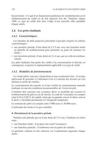 152 LA BANQUE ET LES PARTICULIERS
Inconvénient : il s’agit d’un ﬁnancement générateur de surendettement car le
remboursement du crédit est de fait repoussé sine die. Toutefois, depuis
1990, ce type de crédit doit faire l’objet d’une nouvelle offre préalable
chaque année.
1.4. Les prêts étudiants
1.4.1. Caractéristiques
Les formules de prêts proposées présentent à peu près toujours les mêmes
caractéristiques :
• une première période, d’une durée de 2 à 5 ans, avec une franchise totale
ou partielle de remboursement pour permettre au jeune de terminer ses
études ;
• une deuxième période, d’une durée de 2 à 4 ans, qui est celle du rembour-
sement.
Les prêts étudiants font partie des crédits à la consommation et doivent, en
conséquence, respecter la réglementation applicable à ce type de crédit.
1.4.2. Modalités de fonctionnement
Les fonds prêtés sont mis à disposition en une ou plusieurs fois ; il est plus
intéressant de procéder à l’utilisation à fur et à mesure des besoins car cela
diminue le poids des intérêts.
Le cautionnement des parents ou d’une société de cautionnement mutuelle
étudiante est une des conditions incontournables de l’octroi du prêt.
L’étudiant doit souscrire une assurance décès et invalidité qui assurera le
remboursement du prêt en cas de sinistre. Le coût de l’assurance est compris
entre 0,15 et 0,50 % du capital, selon que la garantie couvre le décès seul ou
le décès, l’invalidité permanente et l’incapacité temporaire.
Le montant des prêts est compris entre 5 000 euros et 30 000 euros.
L’utilisation des fonds n’est pas contrôlée.
➤ Déroulement de la première période
Pendant cette période qui est d’une durée de 2 à 5 ans, l’étudiant a le choix
entre :
• une franchise totale : il ne paye rien (sauf l’assurance) ;
• une franchise partielle : il rembourse tout ou partie des intérêts.
La première solution est très onéreuse car l’endettement augmente chaque
année.
 