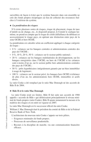 Introduction 9
©Dunod–Laphotocopienonautoriséeestundélit.
surveillées de façon à éviter que le système bancaire dans son ensemble ne
crée des fonds propres réciproques au lieu de collecter des ressources fraî-
ches à l’extérieur du système.
◆ La pondération des risques
S’il existe plusieurs sortes de risques, risque de placement, risque de taux
d’intérêt ou de change, etc., le dispositif proposé, le Comité le souligne lui-
même, ne prend en compte que le risque de crédit (défaillance du débiteur) et
accessoirement le risque pays, en opérant une distinction entre pays de la
zone OCDE et hors OCDE.
La pondération est calculée selon un coefﬁcient appliqué à chaque catégorie
de risque :
• 0 % : créances sur les banques centrales et administrations centrales des
pays de l’OCDE ;
• 0 %, 10 %, 20 %, 50 % : créances sur le secteur public national ;
• 20 % : créances sur les banques multilatérales de développement, sur les
banques enregistrées dans l’OCDE, ou hors de l’OCDE si les créances
sont à moins d’un an, sur le secteur public hors administrations centrales
des pays de l’OCDE ;
• 50 % : prêts hypothécaires intégralement garantis par un bien immobilier
à usage de logement ;
• 100 % : créances sur le secteur privé, les banques hors OCDE à échéance
de plus d’un an, les administrations hors OCDE, immeubles et actifs
divers.
Le ratio Cooke a été remplacé par le ratio Mac Donough né des accords de
Bâle II de 2004.
➤ Bâle II et le ratio Mac Donough
Le ratio Cooke avait ses limites. Bâle II fait suite aux accords de 1988
appelés « accords de Bâle » qui déﬁnissaient principalement le niveau mini-
mal de fonds propres (ratio Cooke). Bâle II ajoute notamment la mesure et la
maîtrise des risques et est entré en vigueur en 2007.
Le ratio Mac Donough est le successeur ofﬁciel du ratio Cooke.
William J. Mac Donough était le président du comité de Bâle et de la Federal
Reserve Bank of New-York.
L’architecture du nouveau ratio Cooke s’appuie sur trois piliers.
– Exigences minimales de fonds propres.
– Processus de surveillance prudentielle.
– Recours à la discipline de marché, via une communication ﬁnancière
efﬁcace.
 