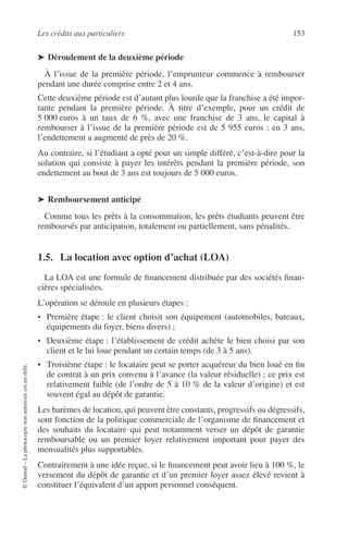 Les crédits aux particuliers 153
©Dunod–Laphotocopienonautoriséeestundélit.
➤ Déroulement de la deuxième période
À l’issue de la première période, l’emprunteur commence à rembourser
pendant une durée comprise entre 2 et 4 ans.
Cette deuxième période est d’autant plus lourde que la franchise a été impor-
tante pendant la première période. À titre d’exemple, pour un crédit de
5 000 euros à un taux de 6 %, avec une franchise de 3 ans, le capital à
rembourser à l’issue de la première période est de 5 955 euros ; en 3 ans,
l’endettement a augmenté de près de 20 %.
Au contraire, si l’étudiant a opté pour un simple différé, c’est-à-dire pour la
solution qui consiste à payer les intérêts pendant la première période, son
endettement au bout de 3 ans est toujours de 5 000 euros.
➤ Remboursement anticipé
Comme tous les prêts à la consommation, les prêts étudiants peuvent être
remboursés par anticipation, totalement ou partiellement, sans pénalités.
1.5. La location avec option d’achat (LOA)
La LOA est une formule de ﬁnancement distribuée par des sociétés ﬁnan-
cières spécialisées.
L’opération se déroule en plusieurs étapes :
• Première étape : le client choisit son équipement (automobiles, bateaux,
équipements du foyer, biens divers) ;
• Deuxième étape : l’établissement de crédit achète le bien choisi par son
client et le lui loue pendant un certain temps (de 3 à 5 ans).
• Troisième étape : le locataire peut se porter acquéreur du bien loué en ﬁn
de contrat à un prix convenu à l’avance (la valeur résiduelle) ; ce prix est
relativement faible (de l’ordre de 5 à 10 % de la valeur d’origine) et est
souvent égal au dépôt de garantie.
Les barèmes de location, qui peuvent être constants, progressifs ou dégressifs,
sont fonction de la politique commerciale de l’organisme de ﬁnancement et
des souhaits du locataire qui peut notamment verser un dépôt de garantie
remboursable ou un premier loyer relativement important pour payer des
mensualités plus supportables.
Contrairement à une idée reçue, si le ﬁnancement peut avoir lieu à 100 %, le
versement du dépôt de garantie et d’un premier loyer assez élevé revient à
constituer l’équivalent d’un apport personnel conséquent.
 