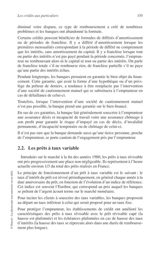 Les crédits aux particuliers 155
©Dunod–Laphotocopienonautoriséeestundélit.
diminué voire disparu, ce type de remboursement a créé de nombreux
problèmes et les banques ont abandonné la formule.
Certains crédits peuvent bénéﬁcier de formules de différés d’amortissement
ou de périodes de franchise. Il y a différé d’amortissement lorsque les
premières mensualités correspondant à la période de différé ne comprennent
que les intérêts, sans amortissement du capital. Il y a franchise lorsque tout
ou partie des intérêts n’est pas payé pendant la période concernée, l’emprun-
teur ne remboursant alors ni le capital ni tout ou partie des intérêts. On parle
de franchise totale s’il ne rembourse rien, de franchise partielle s’il ne paye
qu’une partie des intérêts échus.
Pendant longtemps, les banques prenaient en garantie le bien objet du ﬁnan-
cement. Cette garantie, qui avait la forme d’une hypothèque ou d’un privi-
lège du prêteur de deniers, a tendance à être remplacée par l’intervention
d’une société de cautionnement mutuel qui se substituera à l’emprunteur en
cas de défaillance de celui-ci.
Toutefois, lorsque l’intervention d’une société de cautionnement mutuel
n’est pas possible, la banque prend une garantie sur le bien ﬁnancé.
En sus de ces garanties, la banque fait généralement souscrire à l’emprunteur
une assurance décès et incapacité de travail voire une assurance chômage à
son proﬁt pour garantir le risque d’impayé en cas de décès, d’invalidité
permanente, d’incapacité temporaire ou de chômage de celui-ci.
Il n’est pas rare que la banque demande aussi qu’une tierce personne, proche
de l’emprunteur, se porte caution de l’engagement pris par l’emprunteur.
2.2. Les prêts à taux variable
Introduits sur le marché à la ﬁn des années 1980, les prêts à taux révisable
ont pris progressivement une place non négligeable. Ils représentent à l’heure
actuelle environ 1/3 du total des prêts réalisés en France.
Le principe de fonctionnement d’un prêt à taux variable est le suivant : le
taux d’intérêt du prêt est révisé périodiquement, en général chaque année à la
date anniversaire du prêt, en fonction de l’évolution d’un indice de référence.
Cet indice est souvent l’Euribor, qui correspond au prix auquel les banques
se prêtent de l’argent àcourt terme sur le marché monétaire.
Pour inciter les clients à souscrire des taux variables, les banques proposent
au départ un taux inférieur à celui qui serait proposé pour un taux ﬁxe.
Pour protéger l’emprunteur, les établissements de crédit ont amélioré les
caractéristiques des prêts à taux révisable avec le prêt révisable capé (la
hausse est plafonnée) et les échéances plafonnées en cas de hausse des taux
d’intérêts (la hausse des taux se répercute alors dans une durée de rembourse-
ment plus longue).
 
