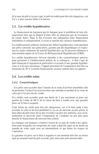 156 LA BANQUE ET LES PARTICULIERS
Si le taux du prêt n’est pas capé, le prêt révisable peut être très dangereux, car
il n’y a alors aucune limite à la hausse.
2.3. Les crédits hypothécaires
Le ﬁnancement du logement par les banques pose le problème de leur reﬁ-
nancement alors que la plupart d’entre elles ne disposent que de ressources
de courte durée. Dans le but d’assurer une adéquation entre ﬁnancement
immobilier et reﬁnancement, il existe le marché des créances hypothécaires.
Les établissements prêteurs émettent des billets hypothécaires correspondant
aux prêts consentis aux particuliers, garantis par des hypothèques et respec-
tant les règles ordinaires du marché hypothécaire, qu’ils peuvent reﬁnancer à
tout moment auprès de la Caisse de Reﬁnancement Hypothécaire (CRH).
Les crédits hypothécaires doivent répondre à des caractéristiques précises
pour permettre à l’établissement prêteur de se reﬁnancer ; il doit s’agir de
prêts ﬁnançant le logement de particuliers et assortis d’une garantie hypothé-
caire et à un taux maximum ; l’apport personnel de l’emprunteur doit être au
minimum de 20 % (certains ﬁnancements sociaux entrant dans cet apport).
2.4. Les crédits relais
2.4.1. Caractéristiques
Ces prêts sont accordés dans l’attente de la vente d’un bien immobilier aﬁn
de permettre l’achat d’un nouveau bien sans attendre le produit de la vente de
celui qui n’est pas encore vendu.
Ces crédits sont accordés pour une durée de 2 ans maximum et pour une
quotité de l’ordre de 80 % de la valeur du bien à vendre avec une garantie
prise sur le bien à acquérir.
Cette forme de crédit peut être très dangereuse, car si le bien tarde à être
revendu, le coût en devient prohibitif et, en cas de mévente au prix prévu, le
bien objet du prêt relais devra être revendu à un prix très inférieur, avec éven-
tuellement la nécessité pour l’emprunteur de s’endetter un peu plus pour
boucler le ﬁnancement du nouveau bien acheté.
Les banques ont tendance à limiter l’octroi de ce type de crédit à des opéra-
tions pour lesquelles un compromis de vente a déjà été signé ou au moins un
mandat de vente signé avec un intermédiaire ce qui limite les risques de
l’opération.
La garantie est prise sur le bien à acquérir et son montant doit être au moins
égal au montant total du prêt accordé, prêt relais plus prêt amortissable.
 