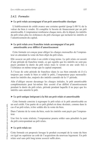 Les crédits aux particuliers 157
©Dunod–Laphotocopienonautoriséeestundélit.
2.4.2. Formules
➤ Le prêt relais accompagné d’un prêt amortissable classique
L’établissement de crédit avance une certaine quotité (jusqu’à 80 %) de la
valeur du bien à vendre. Et complète le besoin de ﬁnancement par un prêt
amortissable. L’emprunteur rembourse chaque mois, dès le départ, les intérêts
du prêt relais plus les échéances du prêt classique qui incluent les intérêts et
l’amortissement du capital.
➤ Le prêt relais avec franchise totale accompagné d’un prêt
amortissable avec différé d’amortissement
Cette formule est conçue pour alléger les charges mensuelles de l’emprun-
teur en attendant la vente du bien objet du prêt relais.
Elle associe un prêt relais à un crédit à long terme. Le prêt relais est assorti
d’une période de franchise totale, ce qui signiﬁe que les intérêts ne sont pas
payés pendant la durée du prêt relais mais le seront en une seule fois à
l’échéance en même temps que le capital emprunté.
À l’issue de cette période de franchise (dans le cas bien entendu où il n’a
toujours pas vendu le bien et soldé le prêt), l’emprunteur paye mensuelle-
ment les intérêts dus, majorés des intérêts cumulés de la 1re période.
Aﬁn d’alléger encore davantage les charges initiales, le prêt amortissable
complémentaire peut lui-même être assorti d’un différé d’amortissement
pendant la durée du prêt relais, période pendant laquelle il ne paye que les
intérêts sans amortir le prêt.
➤ Le prêt unique intégrant à la fois un prêt relais et amortissable
Cette formule consiste à regrouper le prêt relais et le prêt amortissable en
un seul crédit. Une partie de ce prêt global est donc destinée, comme dans le
cas d’un prêt relais, à être soldée dès la vente du bien.
Dans l’attente de la vente du bien, seuls les intérêts sont payés par l’emprun-
teur.
Une fois la vente réalisée, l’emprunteur pourra solder sans pénalités la part
du prêt correspondant au prêt relais.
➤ Le prêt relais sec
Cette formule est proposée lorsque le produit escompté de la vente du bien
est égal ou supérieur au coût de l’acquisition du nouveau logement. Un prêt
relais seul sans prêt long terme associé sufﬁt alors.
 
