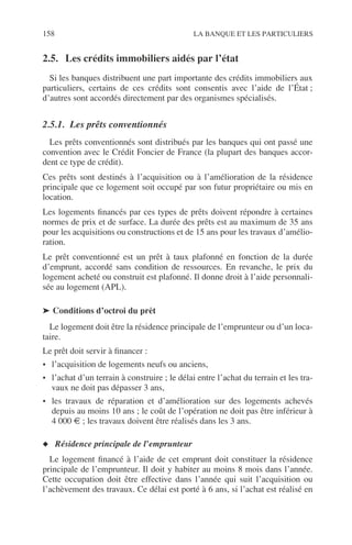 158 LA BANQUE ET LES PARTICULIERS
2.5. Les crédits immobiliers aidés par l’état
Si les banques distribuent une part importante des crédits immobiliers aux
particuliers, certains de ces crédits sont consentis avec l’aide de l’État ;
d’autres sont accordés directement par des organismes spécialisés.
2.5.1. Les prêts conventionnés
Les prêts conventionnés sont distribués par les banques qui ont passé une
convention avec le Crédit Foncier de France (la plupart des banques accor-
dent ce type de crédit).
Ces prêts sont destinés à l’acquisition ou à l’amélioration de la résidence
principale que ce logement soit occupé par son futur propriétaire ou mis en
location.
Les logements ﬁnancés par ces types de prêts doivent répondre à certaines
normes de prix et de surface. La durée des prêts est au maximum de 35 ans
pour les acquisitions ou constructions et de 15 ans pour les travaux d’amélio-
ration.
Le prêt conventionné est un prêt à taux plafonné en fonction de la durée
d’emprunt, accordé sans condition de ressources. En revanche, le prix du
logement acheté ou construit est plafonné. Il donne droit à l’aide personnali-
sée au logement (APL).
➤ Conditions d’octroi du prêt
Le logement doit être la résidence principale de l’emprunteur ou d’un loca-
taire.
Le prêt doit servir à ﬁnancer :
• l’acquisition de logements neufs ou anciens,
• l’achat d’un terrain à construire ; le délai entre l’achat du terrain et les tra-
vaux ne doit pas dépasser 3 ans,
• les travaux de réparation et d’amélioration sur des logements achevés
depuis au moins 10 ans ; le coût de l’opération ne doit pas être inférieur à
4 000 € ; les travaux doivent être réalisés dans les 3 ans.
◆ Résidence principale de l’emprunteur
Le logement ﬁnancé à l’aide de cet emprunt doit constituer la résidence
principale de l’emprunteur. Il doit y habiter au moins 8 mois dans l’année.
Cette occupation doit être effective dans l’année qui suit l’acquisition ou
l’achèvement des travaux. Ce délai est porté à 6 ans, si l’achat est réalisé en
 