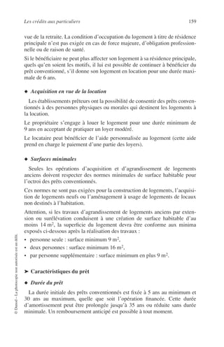 Les crédits aux particuliers 159
©Dunod–Laphotocopienonautoriséeestundélit.
vue de la retraite. La condition d’occupation du logement à titre de résidence
principale n’est pas exigée en cas de force majeure, d’obligation profession-
nelle ou de raison de santé.
Si le bénéﬁciaire ne peut plus affecter son logement à sa résidence principale,
quels qu’en soient les motifs, il lui est possible de continuer à bénéﬁcier du
prêt conventionné, s’il donne son logement en location pour une durée maxi-
male de 6 ans.
◆ Acquisition en vue de la location
Les établissements prêteurs ont la possibilité de consentir des prêts conven-
tionnés à des personnes physiques ou morales qui destinent les logements à
la location.
Le propriétaire s’engage à louer le logement pour une durée minimum de
9 ans en acceptant de pratiquer un loyer modéré.
Le locataire peut bénéﬁcier de l’aide personnalisée au logement (cette aide
prend en charge le paiement d’une partie des loyers).
◆ Surfaces minimales
Seules les opérations d’acquisition et d’agrandissement de logements
anciens doivent respecter des normes minimales de surface habitable pour
l’octroi des prêts conventionnés.
Ces normes ne sont pas exigées pour la construction de logements, l’acquisi-
tion de logements neufs ou l’aménagement à usage de logements de locaux
non destinés à l’habitation.
Attention, si les travaux d’agrandissement de logements anciens par exten-
sion ou surélévation conduisent à une création de surface habitable d’au
moins 14 m2, la superﬁcie du logement devra être conforme aux minima
exposés ci-dessous après la réalisation des travaux :
• personne seule : surface minimum 9 m2,
• deux personnes : surface minimum 16 m2,
• par personne supplémentaire : surface minimum en plus 9 m2.
➤ Caractéristiques du prêt
◆ Durée du prêt
La durée initiale des prêts conventionnés est ﬁxée à 5 ans au minimum et
30 ans au maximum, quelle que soit l’opération ﬁnancée. Cette durée
d’amortissement peut être prolongée jusqu’à 35 ans ou réduite sans durée
minimale. Un remboursement anticipé est possible à tout moment.
 