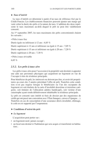 160 LA BANQUE ET LES PARTICULIERS
◆ Taux d’intérêt
Le taux d’intérêt est déterminé à partir d’un taux de référence ﬁxé par le
Crédit Foncier. Les établissements ﬁnanciers peuvent ajouter une marge qui
varie selon la durée des prêts et la nature du taux. L’addition des deux repré-
sente le taux maximum au-delà duquel le prêt ne peut être valablement
consenti.
Au 1er septembre 2007, les taux maximums des prêts conventionnés étaient
les suivants :
• Prêts à taux ﬁxe
Durée égale ou inférieure à 12 ans : 6,85 %
Durée supérieure à 12 ans et inférieure ou égale à 15 ans : 7,05 %
Durée supérieure à 15 ans et inférieure ou égale à 20 ans : 7,20 %
Durée supérieure à 20 ans : 7,30 %
• Prêts à taux révisable
6,85 %
2.5.2. Les prêts à taux zéro
Les prêts à taux zéro pour l’accession à la propriété sont destinés à apporter
une aide aux personnes physiques qui acquièrent un logement en vue de
l’occuper à titre de résidence principale.
Pour bénéﬁcier du prêt, les intéressés ne doivent pas être, ni avoir été proprié-
taires au cours des 2 années précédant l’offre de prêt. Toutefois cette condi-
tion n’est pas requise lorsque le bénéﬁciaire ou l’un des occupants du
logement est soit titulaire de la carte d’invalidité deuxième et troisième caté-
gorie, soit titulaire de l’allocation adultes handicapés, soit victime d’une
catastrophe ayant rendu déﬁnitivement inhabitable la résidence principale.
Le prêt est consenti sans intérêt ni frais de dossier par des organismes de
crédit qui ont passé une convention avec l’État (banques, caisses d’épargne…).
Toutefois en cas de souscription d’une assurance décès-invalidité, chômage,
le coût en est supporté par l’emprunteur.
➤ Conditions d’octroi du prêt
◆ Le logement
L’acquisition peut porter sur :
• un logement neuf, jamais occupé ;
• un local non destiné à l’habitation qui sera acquis et transformé en habita-
tion ;
 