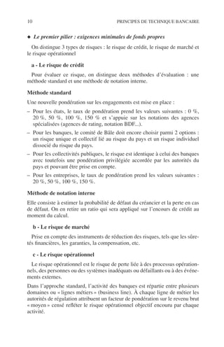 10 PRINCIPES DE TECHNIQUE BANCAIRE
◆ Le premier pilier : exigences minimales de fonds propres
On distingue 3 types de risques : le risque de crédit, le risque de marché et
le risque opérationnel
a - Le risque de crédit
Pour évaluer ce risque, on distingue deux méthodes d’évaluation : une
méthode standard et une méthode de notation interne.
Méthode standard
Une nouvelle pondération sur les engagements est mise en place :
– Pour les états, le taux de pondération prend les valeurs suivantes : 0 %,
20 %, 50 %, 100 %, 150 % et s’appuie sur les notations des agences
spécialisées (agences de rating, notation BDF...).
– Pour les banques, le comité de Bâle doit encore choisir parmi 2 options :
un risque unique et collectif lié au risque du pays et un risque individuel
dissocié du risque du pays.
– Pour les collectivités publiques, le risque est identique à celui des banques
avec toutefois une pondération privilégiée accordée par les autorités du
pays et pouvant être prise en compte.
– Pour les entreprises, le taux de pondération prend les valeurs suivantes :
20 %, 50 %, 100 %, 150 %.
Méthode de notation interne
Elle consiste à estimer la probabilité de défaut du créancier et la perte en cas
de défaut. On en retire un ratio qui sera appliqué sur l’encours de crédit au
moment du calcul.
b - Le risque de marché
Prise en compte des instruments de réduction des risques, tels que les sûre-
tés ﬁnancières, les garanties, la compensation, etc.
c - Le risque opérationnel
Le risque opérationnel est le risque de perte liée à des processus opération-
nels, des personnes ou des systèmes inadéquats ou défaillants ou à des événe-
ments externes.
Dans l’approche standard, l’activité des banques est répartie entre plusieurs
domaines ou « lignes métiers » (business line). À chaque ligne de métier les
autorités de régulation attribuent un facteur de pondération sur le revenu brut
« moyen » censé reﬂéter le risque opérationnel objectif encouru par chaque
activité.
 