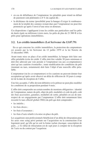 170 LA BANQUE ET LES PARTICULIERS
• en cas de défaillance de l’emprunteur, les pénalités pour retard ou défaut
de paiement sont plafonnées à 8 % du capital dû ;
• la déchéance du terme (possibilité pour la banque d’exiger le rembourse-
ment de la totalité des sommes restant dues par l’emprunteur) ne peut être
prononcée qu’après l’envoi d’une mise en demeure.
Ces dispositions s’appliquent à tous les crédits aux particuliers sauf les prêts
de durée égale ou inférieure à trois mois, les prêts de plus de 21 500 € et les
prêts pour opérations immobilières.
3.2. Les crédits immobiliers (Loi Scrivener du 13.07.79)
En ce qui concerne les crédits immobiliers, la protection des emprunteurs
est assurée par la loi Scrivener du 13 juillet 1979 et la loi Neiertz du
31 décembre 1989.
Avant toute mise en place d’un crédit immobilier, la banque doit faire une
offre préalable écrite de crédit. L’offre doit être valable 30 jours minimum et
doit être adressée par voie postale à l’emprunteur (ou aux co-emprunteurs)
ainsi qu’aux cautions éventuelles ; toute modiﬁcation des conditions du prêt
(montant ou taux, notamment) doit faire l’objet d’une nouvelle offre préa-
lable.
L’emprunteur (ou les co-emprunteurs) et les cautions ne peuvent donner leur
acceptation qu’après avoir observé un délai de réﬂexion de 10 jours à comp-
ter de la date de réception de l’offre.
Une fois acceptée, l’offre devient déﬁnitive et le prêteur ne peut plus modiﬁer
les conditions de sa proposition pendant 4 mois.
L’offre doit comprendre un certain nombre de mentions obligatoires : identité
de l’emprunteur, nature du prêt, objet du prêt, modalités et coût du prêt, coût
des frais accessoires, garanties, modalités de sortie, pénalités en cas de non-
respect de ses engagements par l’emprunteur. L’offre doit notamment faire
ressortir le taux effectif global (TEG) du prêt qui doit comprendre :
• les intérêts ;
• les frais divers ;
• les frais d’assurance ;
• les frais d’acte relatifs à la mise en place du prêt.
Les acquéreurs non professionnels bénéﬁcient d’un délai de rétractation pour
les actes sous seing privé portant sur l’acquisition ou la construction d’un
logement neuf, qu’elle qu’en soit la forme (achat classique, souscription de
parts…). Ce délai de rétractation est de sept jours à compter de la réception
de l’acte ou du contrat par l’acquéreur.
 