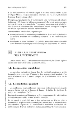 Les crédits aux particuliers 171
©Dunod–Laphotocopienonautoriséeestundélit.
Il y a interdépendance des contrats de prêt et de vente immobilière (si le prêt
n’est pas obtenu la vente est annulée ou si la vente n’a pas lieu régulièrement
le contrat de prêt est sans effet).
L’emprunteur peut procéder, à tout moment, à un remboursement anticipé
(minimum 10 % du capital initialement emprunté). En cas de remboursement
anticipé, le prêteur peut contraindre l’emprunteur au versement de pénalités ;
ces dernières ne peuvent excéder un semestre d’intérêts, sans pouvoir dépas-
ser 3 % du capital restant dû avant remboursement.
Si l’emprunteur est défaillant, le prêteur peut :
• soit exiger le remboursement intégral et immédiat de sa créance (déchéance
du terme) et demander une indemnité plafonnée à 7 % des sommes restant
dues ;
• soit majorer le taux d’intérêt de 3 % (intérêts moratoires) en maintenant la
durée de remboursement prévue au contrat jusqu’à apurement de l’arriéré.
LES MESURES DE PRÉVENTION
DU SURENDETTEMENT
La Loi Neiertz du 30.12.89 sur le surendettement des particuliers a prévu
des mesures pour lutter contre le surendettement.
4.1. Les opérations immobilières
Les mentions qui doivent ﬁgurer dans les publicités relatives au crédit
immobilier sont renforcées. L’acquéreur d’un logement neuf bénéﬁcie d’un
délai de rétractation de 7 jours à compter de la réception de l’acte ou du
contrat.
4.2. Les incidents de paiement
Les incidents de paiement liés aux crédits non professionnels sont inscrits
dans un ﬁchier géré par la Banque de France : le ﬁchier des incidents de
crédits aux particuliers (FICP).
Les établissements de crédit peuvent se faire communiquer les informations
contenues dans ce ﬁchier avant d’accorder un crédit.
La loi prévoit la possibilité pour le juge qui accorde un délai de grâce à
l’emprunteur de prévoir des modalités particulières pour le remboursement
des échéances suspendues, et l’interdiction de rémunérer les vendeurs des
établissements de crédit en fonction du taux de crédit qu’ils feront souscrire.
4
 