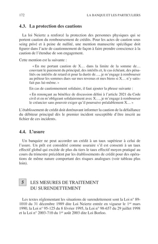172 LA BANQUE ET LES PARTICULIERS
4.3. La protection des cautions
La loi Neiertz a renforcé la protection des personnes physiques qui se
portent caution du remboursement de crédits. Pour les actes de caution sous
seing privé et à peine de nullité, une mention manuscrite spéciﬁque doit
ﬁgurer dans l’acte de cautionnement de façon à faire prendre conscience à la
caution de l’étendue de son engagement.
Cette mention est la suivante :
« En me portant caution de X… dans la limite de la somme de…
couvrant le paiement du principal, des intérêts et, le cas échéant, des péna-
lités ou intérêts de retard et pour la durée de…, je m’engage à rembourser
au prêteur les sommes dues sur mes revenus et mes biens si X… n’y satis-
fait pas lui-même. »
En cas de cautionnement solidaire, il faut ajouter la phrase suivante :
« En renonçant au bénéﬁce de discussion déﬁni à l’article 2021 du Code
civil et en m’obligeant solidairement avec X…, je m’engage à rembourser
le créancier sans pouvoir exiger qu’il poursuive préalablement X… »
L’établissement de crédit doit dorénavant informer la caution de la défaillance
du débiteur principal dès le premier incident susceptible d’être inscrit au
ﬁchier de ces incidents.
4.4. L’usure
Un banquier ne peut accorder un crédit à un taux supérieur à celui de
l’usure. Un prêt est considéré comme usuraire s’il est consenti à un taux
effectif global qui excède de plus du tiers le taux effectif moyen pratiqué au
cours du trimestre précédent par les établissements de crédit pour des opéra-
tions de même nature comportant des risques analogues (voir tableau plus
loin).
LES MESURES DE TRAITEMENT
DU SURENDETTEMENT
Les textes réglementant les situations de surendettement sont la Loi n° 89-
1010 du 31 décembre 1989 dite Loi Neiertz entrée en vigueur le 1er mars
1990, la Loi n° 95-125 du 8 février 1995, la Loi n° 98-657 du 29 juillet 1998
et la Loi n° 2003-710 du 1er août 2003 dite Loi Borloo.
5
 