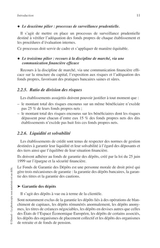 Introduction 11
©Dunod–Laphotocopienonautoriséeestundélit.
◆ Le deuxième pilier : processus de surveillance prudentielle.
Il s’agit de mettre en place un processus de surveillance prudentielle
destiné à vériﬁer l’adéquation des fonds propres de chaque établissement et
les procédures d’évaluation internes.
Ce processus doit servir de cadre et s’appliquer de manière équitable.
◆ Le troisième pilier : recours à la discipline de marché, via une
communication ﬁnancière efﬁcace
Recours à la discipline de marché, via une communication ﬁnancière efﬁ-
cace sur la structure du capital, l’exposition aux risques et l’adéquation des
fonds propres, favorisant des pratiques bancaires saines et sûres.
2.2.5. Ratio de division des risques
Les établissements assujettis doivent pouvoir justiﬁer à tout moment que :
– le montant total des risques encourus sur un même bénéﬁciaire n’excède
pas 25 % de leurs fonds propres nets ;
– le montant total des risques encourus sur les bénéﬁciaires dont les risques
dépassent pour chacun d’entre eux 15 % des fonds propres nets des dits
établissements n’excède pas huit fois ces fonds propres nets.
2.2.6. Liquidité et solvabilité
Les établissements de crédit sont tenus de respecter des normes de gestion
destinées à garantir leur liquidité et leur solvabilité à l’égard des déposants et
des tiers ainsi que l’équilibre de leur situation ﬁnancière.
Ils doivent adhérer au fonds de garantie des dépôts, créé par la loi du 25 juin
1999 sur l’épargne et la sécurité ﬁnancière.
Le Fonds de Garantie des Dépôts est une personne morale de droit privé qui
gère trois mécanismes de garantie : la garantie des dépôts bancaires, la garan-
tie des titres et la garantie des cautions.
➤ Garantie des dépôts
Il s’agit des dépôts à vue ou à terme de la clientèle.
Sont notamment exclus de la garantie les dépôts liés à des opérations de blan-
chiment de capitaux, les dépôts rémunérés anormalement, les dépôts anony-
mes, les titres de créances négociables, les dépôts en devises autres que celles
des États de l’Espace Économique Européen, les dépôts de certains associés,
les dépôts des organismes de placement collectif et les dépôts des organismes
de retraite et de fonds de pension.
 