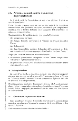 Les crédits aux particuliers 173
©Dunod–Laphotocopienonautoriséeestundélit.
5.1. Personnes pouvant saisir la Commission
de surendettement
Le droit de saisir la Commission est réservé au débiteur, il n’est pas
accordé au créancier.
L’ouverture des procédures est réservée au traitement de la situation de
surendettement des personnes physiques, caractérisée par l’impossibilité
manifeste pour le débiteur de bonne foi de s’acquitter de l’ensemble de ses
dettes non professionnelles.
Quatre conditions doivent être réunies pour saisir la Commission :
• être une personne physique,
• être français domicilié en France ou à l’étranger ou étranger résident en
France,
• être de bonne foi,
• être dans l’impossibilité manifeste de faire face à l’ensemble de ses dettes
non professionnelles contractées auprès de créanciers établis en France.
Ne peuvent saisir la Commission de surendettement :
• les débiteurs professionnels susceptibles de faire l’objet d’une procédure
collective de règlement de leur passif ;
• les professions libérales pour les dettes occasionnées dans le cadre de leur
exercice professionnel.
➤ Les cas particuliers
Le gérant d’une SARL en liquidation judiciaire peut bénéﬁcier des procé-
dures du traitement du surendettement s’il n’est pas constaté que le Tribunal
de Commerce a ouvert à son encontre une procédure de règlement judiciaire
ou prononcé la faillite personnelle.
De même, certains auxiliaires de commerce tels que VRP, agents commer-
ciaux, visiteurs commerciaux, démarcheurs immobiliers, agents d’assurance
salariés de leur compagnie, peuvent bénéﬁcier des procédures de traitement
du surendettement.
5.2. Conditions requises du débiteur
Seuls les débiteurs présumés de bonne foi peuvent saisir la Commission ; il
appartient au créancier d’invoquer la mauvaise foi de son débiteur et d’en
rapporter la preuve.
Sont considérés comme débiteurs de mauvaise foi :
 