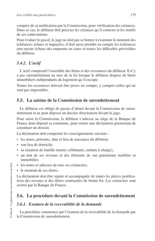 Les crédits aux particuliers 175
©Dunod–Laphotocopienonautoriséeestundélit.
compter de sa notiﬁcation par la Commission, pour vériﬁcation des créances.
Dans ce cas, le débiteur doit préciser les créances qu’il conteste et les motifs
de ses contestations.
Pour évaluer le passif, le juge ne doit pas se borner à examiner le montant des
échéances échues et impayées, il doit aussi prendre en compte les échéances
non encore échues des emprunts en cours et toutes les difﬁcultés prévisibles
du débiteur.
5.4.2. L’actif
L’actif comprend l’ensemble des biens et des ressources du débiteur. Il n’y
a pas surendettement au sens de la loi lorsque le débiteur dispose de biens
immobiliers indépendants du logement qu’il occupe.
Toutes les ressources doivent être prises en compte, y compris celles qui ne
sont pas imposables.
5.5. La saisine de la Commission de surendettement
Le débiteur est obligé de passer d’abord devant la Commission de suren-
dettement et ne peut déposer un dossier directement devant le juge.
Pour saisir la Commission, le débiteur s’adresse au siège de la Banque de
France dont dépend sa commune, pour retirer une déclaration permettant de
constituer un dossier.
La déclaration doit comporter les renseignements suivants :
• les noms, prénoms, date et lieu de naissance du débiteur,
• son lieu de domicile,
• sa situation de famille (marié, célibataire, enfants à charge),
• un état de ses revenus et des éléments de son patrimoine mobilier et
immobilier,
• les noms et adresses de tous ses créanciers,
• le montant de ses dettes.
La déclaration doit être signée et accompagnée de toutes les pièces justiﬁca-
tives des revenus et des dettes contractées de bonne foi. Les créanciers sont
avertis par la Banque de France.
5.6. La procédure devant la Commission de surendettement
5.6.1. Examen de la recevabilité de la demande
La procédure commence par l’examen de la recevabilité de la demande par
la Commission de surendettement.
 