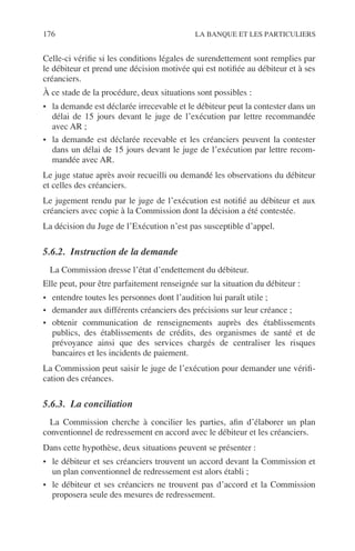 176 LA BANQUE ET LES PARTICULIERS
Celle-ci vériﬁe si les conditions légales de surendettement sont remplies par
le débiteur et prend une décision motivée qui est notiﬁée au débiteur et à ses
créanciers.
À ce stade de la procédure, deux situations sont possibles :
• la demande est déclarée irrecevable et le débiteur peut la contester dans un
délai de 15 jours devant le juge de l’exécution par lettre recommandée
avec AR ;
• la demande est déclarée recevable et les créanciers peuvent la contester
dans un délai de 15 jours devant le juge de l’exécution par lettre recom-
mandée avec AR.
Le juge statue après avoir recueilli ou demandé les observations du débiteur
et celles des créanciers.
Le jugement rendu par le juge de l’exécution est notiﬁé au débiteur et aux
créanciers avec copie à la Commission dont la décision a été contestée.
La décision du Juge de l’Exécution n’est pas susceptible d’appel.
5.6.2. Instruction de la demande
La Commission dresse l’état d’endettement du débiteur.
Elle peut, pour être parfaitement renseignée sur la situation du débiteur :
• entendre toutes les personnes dont l’audition lui paraît utile ;
• demander aux différents créanciers des précisions sur leur créance ;
• obtenir communication de renseignements auprès des établissements
publics, des établissements de crédits, des organismes de santé et de
prévoyance ainsi que des services chargés de centraliser les risques
bancaires et les incidents de paiement.
La Commission peut saisir le juge de l’exécution pour demander une vériﬁ-
cation des créances.
5.6.3. La conciliation
La Commission cherche à concilier les parties, aﬁn d’élaborer un plan
conventionnel de redressement en accord avec le débiteur et les créanciers.
Dans cette hypothèse, deux situations peuvent se présenter :
• le débiteur et ses créanciers trouvent un accord devant la Commission et
un plan conventionnel de redressement est alors établi ;
• le débiteur et ses créanciers ne trouvent pas d’accord et la Commission
proposera seule des mesures de redressement.
 
