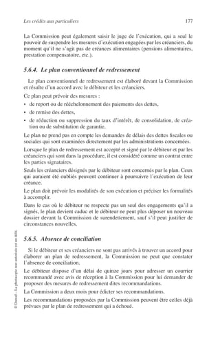 Les crédits aux particuliers 177
©Dunod–Laphotocopienonautoriséeestundélit.
La Commission peut également saisir le juge de l’exécution, qui a seul le
pouvoir de suspendre les mesures d’exécution engagées par les créanciers, du
moment qu’il ne s’agit pas de créances alimentaires (pensions alimentaires,
prestation compensatoire, etc.).
5.6.4. Le plan conventionnel de redressement
Le plan conventionnel de redressement est élaboré devant la Commission
et résulte d’un accord avec le débiteur et les créanciers.
Ce plan peut prévoir des mesures :
• de report ou de rééchelonnement des paiements des dettes,
• de remise des dettes,
• de réduction ou suppression du taux d’intérêt, de consolidation, de créa-
tion ou de substitution de garantie.
Le plan ne prend pas en compte les demandes de délais des dettes ﬁscales ou
sociales qui sont examinées directement par les administrations concernées.
Lorsque le plan de redressement est accepté et signé par le débiteur et par les
créanciers qui sont dans la procédure, il est considéré comme un contrat entre
les parties signataires.
Seuls les créanciers désignés par le débiteur sont concernés par le plan. Ceux
qui auraient été oubliés peuvent continuer à poursuivre l’exécution de leur
créance.
Le plan doit prévoir les modalités de son exécution et préciser les formalités
à accomplir.
Dans le cas où le débiteur ne respecte pas un seul des engagements qu’il a
signés, le plan devient caduc et le débiteur ne peut plus déposer un nouveau
dossier devant la Commission de surendettement, sauf s’il peut justiﬁer de
circonstances nouvelles.
5.6.5. Absence de conciliation
Si le débiteur et ses créanciers ne sont pas arrivés à trouver un accord pour
élaborer un plan de redressement, la Commission ne peut que constater
l’absence de conciliation.
Le débiteur dispose d’un délai de quinze jours pour adresser un courrier
recommandé avec avis de réception à la Commission pour lui demander de
proposer des mesures de redressement dites recommandations.
La Commission a deux mois pour édicter ses recommandations.
Les recommandations proposées par la Commission peuvent être celles déjà
prévues par le plan de redressement qui a échoué.
 