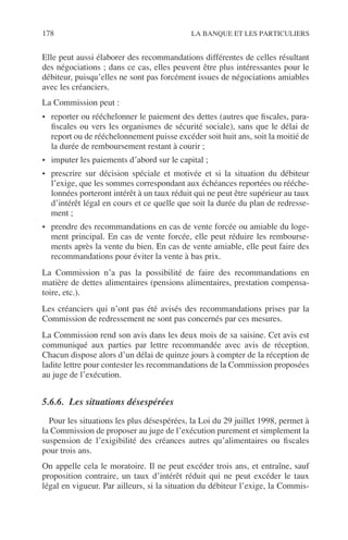 178 LA BANQUE ET LES PARTICULIERS
Elle peut aussi élaborer des recommandations différentes de celles résultant
des négociations ; dans ce cas, elles peuvent être plus intéressantes pour le
débiteur, puisqu’elles ne sont pas forcément issues de négociations amiables
avec les créanciers.
La Commission peut :
• reporter ou rééchelonner le paiement des dettes (autres que ﬁscales, para-
ﬁscales ou vers les organismes de sécurité sociale), sans que le délai de
report ou de rééchelonnement puisse excéder soit huit ans, soit la moitié de
la durée de remboursement restant à courir ;
• imputer les paiements d’abord sur le capital ;
• prescrire sur décision spéciale et motivée et si la situation du débiteur
l’exige, que les sommes correspondant aux échéances reportées ou rééche-
lonnées porteront intérêt à un taux réduit qui ne peut être supérieur au taux
d’intérêt légal en cours et ce quelle que soit la durée du plan de redresse-
ment ;
• prendre des recommandations en cas de vente forcée ou amiable du loge-
ment principal. En cas de vente forcée, elle peut réduire les rembourse-
ments après la vente du bien. En cas de vente amiable, elle peut faire des
recommandations pour éviter la vente à bas prix.
La Commission n’a pas la possibilité de faire des recommandations en
matière de dettes alimentaires (pensions alimentaires, prestation compensa-
toire, etc.).
Les créanciers qui n’ont pas été avisés des recommandations prises par la
Commission de redressement ne sont pas concernés par ces mesures.
La Commission rend son avis dans les deux mois de sa saisine. Cet avis est
communiqué aux parties par lettre recommandée avec avis de réception.
Chacun dispose alors d’un délai de quinze jours à compter de la réception de
ladite lettre pour contester les recommandations de la Commission proposées
au juge de l’exécution.
5.6.6. Les situations désespérées
Pour les situations les plus désespérées, la Loi du 29 juillet 1998, permet à
la Commission de proposer au juge de l’exécution purement et simplement la
suspension de l’exigibilité des créances autres qu’alimentaires ou ﬁscales
pour trois ans.
On appelle cela le moratoire. Il ne peut excéder trois ans, et entraîne, sauf
proposition contraire, un taux d’intérêt réduit qui ne peut excéder le taux
légal en vigueur. Par ailleurs, si la situation du débiteur l’exige, la Commis-
 