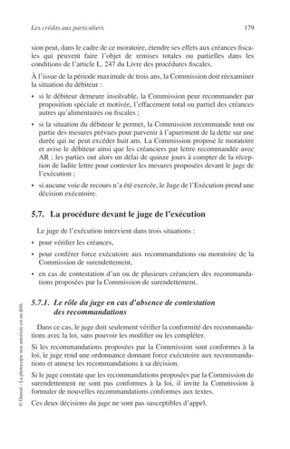 Les crédits aux particuliers 179
©Dunod–Laphotocopienonautoriséeestundélit.
sion peut, dans le cadre de ce moratoire, étendre ses effets aux créances ﬁsca-
les qui peuvent faire l’objet de remises totales ou partielles dans les
conditions de l’article L. 247 du Livre des procédures ﬁscales.
À l’issue de la période maximale de trois ans, la Commission doit réexaminer
la situation du débiteur :
• si le débiteur demeure insolvable, la Commission peur recommander par
proposition spéciale et motivée, l’effacement total ou partiel des créances
autres qu’alimentaires ou ﬁscales ;
• si la situation du débiteur le permet, la Commission recommande tout ou
partie des mesures prévues pour parvenir à l’apurement de la dette sur une
durée qui ne peut excéder huit ans. La Commission propose le moratoire
et avise le débiteur ainsi que les créanciers par lettre recommandée avec
AR ; les parties ont alors un délai de quinze jours à compter de la récep-
tion de ladite lettre pour contester les mesures proposées devant le juge de
l’exécution ;
• si aucune voie de recours n’a été exercée, le Juge de l’Exécution prend une
décision exécutoire.
5.7. La procédure devant le juge de l’exécution
Le juge de l’exécution intervient dans trois situations :
• pour vériﬁer les créances,
• pour conférer force exécutoire aux recommandations ou moratoire de la
Commission de surendettement,
• en cas de contestation d’un ou de plusieurs créanciers des recommanda-
tions proposées par la Commission de surendettement.
5.7.1. Le rôle du juge en cas d’absence de contestation
des recommandations
Dans ce cas, le juge doit seulement vériﬁer la conformité des recommanda-
tions avec la loi, sans pouvoir les modiﬁer ou les compléter.
Si les recommandations proposées par la Commission sont conformes à la
loi, le juge rend une ordonnance donnant force exécutoire aux recommanda-
tions et annexe les recommandations à sa décision.
Si le juge constate que les recommandations proposées par la Commission de
surendettement ne sont pas conformes à la loi, il invite la Commission à
formuler de nouvelles recommandations conformes aux textes.
Ces deux décisions du juge ne sont pas susceptibles d’appel.
 
